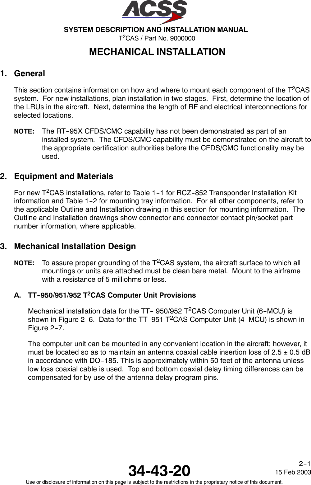 T2CAS / Part No. 9000000SYSTEM DESCRIPTION AND INSTALLATION MANUAL34-43-20 15 Feb 2003Use or disclosure of information on this page is subject to the restrictions in the proprietary notice of this document.2--1MECHANICAL INSTALLATION1. GeneralThis section contains information on how and where to mount each component of the T2CASsystem. For new installations, plan installation in two stages. First, determine the location ofthe LRUs in the aircraft. Next, determine the length of RF and electrical interconnections forselected locations.NOTE:The RT--95X CFDS/CMC capability has not been demonstrated as part of aninstalled system. The CFDS/CMC capability must be demonstrated on the aircraft tothe appropriate certification authorities before the CFDS/CMC functionality may beused.2. Equipment and MaterialsFor new T2CAS installations, refer to Table 1--1 for RCZ--852 Transponder Installation Kitinformation and Table 1--2 for mounting tray information. For all other components, refer tothe applicable Outline and Installation drawing in this section for mounting information. TheOutline and Installation drawings show connector and connector contact pin/socket partnumber information, where applicable.3. Mechanical Installation DesignNOTE:To assure proper grounding of the T2CAS system, the aircraft surface to which allmountings or units are attached must be clean bare metal. Mount to the airframewith a resistance of 5 milliohms or less.A. TT--950/951/952 T2CAS Computer Unit ProvisionsMechanical installation data for the TT-- 950/952 T2CAS Computer Unit (6--MCU) isshown in Figure 2--6. Data for the TT--951 T2CAS Computer Unit (4--MCU) is shown inFigure 2--7.The computer unit can be mounted in any convenient location in the aircraft; however, itmust be located so as to maintain an antenna coaxial cable insertion loss of 2.5 ±0.5 dBin accordance with DO--185. This is approximately within 50 feet of the antenna unlesslow loss coaxial cable is used. Top and bottom coaxial delay timing differences can becompensated for by use of the antenna delay program pins.