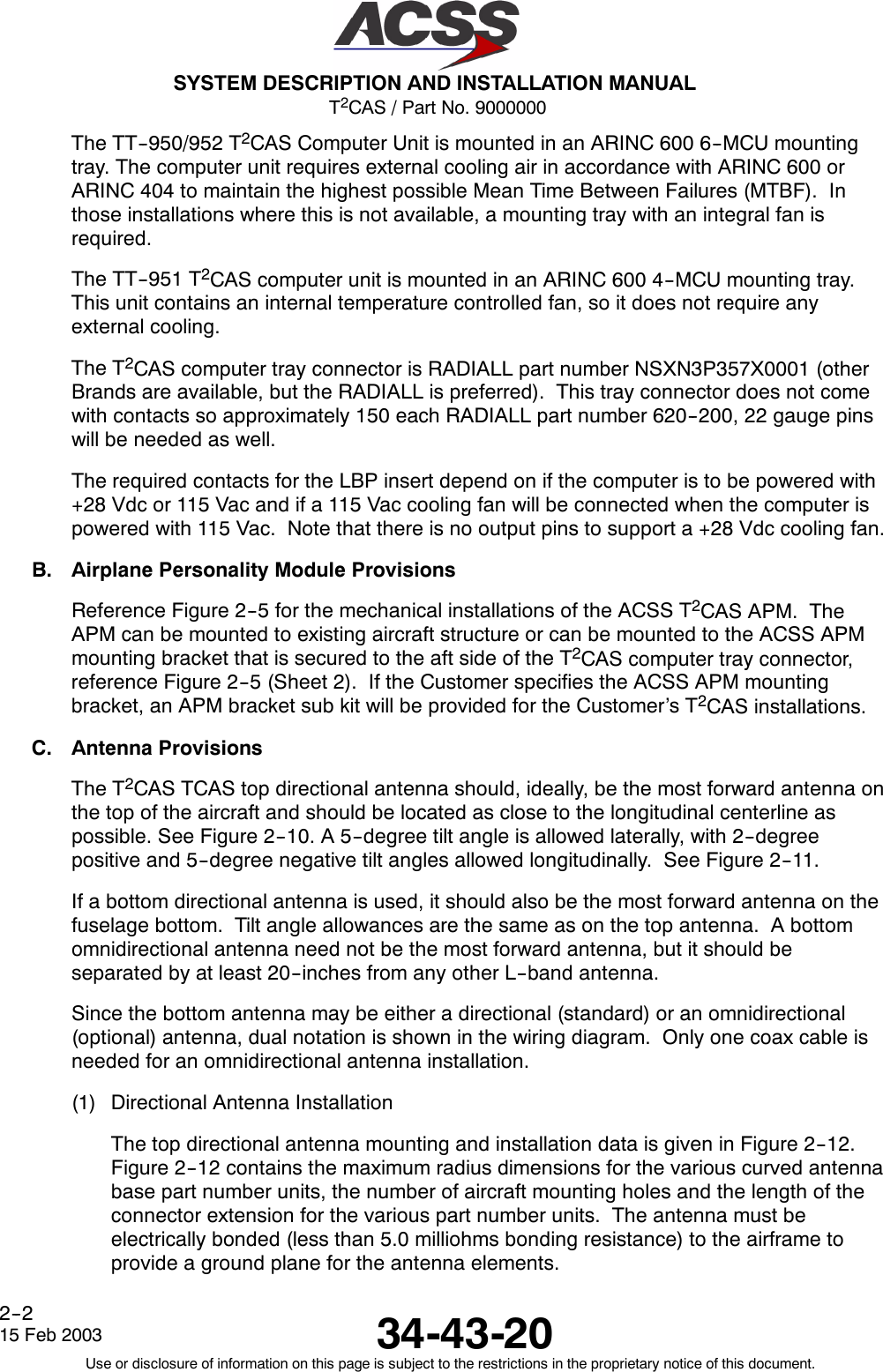 T2CAS / Part No. 9000000SYSTEM DESCRIPTION AND INSTALLATION MANUAL34-43-2015 Feb 2003Use or disclosure of information on this page is subject to the restrictions in the proprietary notice of this document.2--2The TT--950/952 T2CAS Computer Unit is mounted in an ARINC 600 6--MCU mountingtray. The computer unit requires external cooling air in accordance with ARINC 600 orARINC 404 to maintain the highest possible Mean Time Between Failures (MTBF). Inthose installations where this is not available, a mounting tray with an integral fan isrequired.The TT--951 T2CAS computer unit is mounted in an ARINC 600 4--MCU mounting tray.This unit contains an internal temperature controlled fan, so it does not require anyexternal cooling.The T2CAS computer tray connector is RADIALL part number NSXN3P357X0001 (otherBrands are available, but the RADIALL is preferred). This tray connector does not comewith contacts so approximately 150 each RADIALL part number 620--200, 22 gauge pinswill be needed as well.The required contacts for the LBP insert depend on if the computer is to be powered with+28 Vdc or 115 Vac and if a 115 Vac cooling fan will be connected when the computer ispowered with 115 Vac. Note that there is no output pins to support a +28 Vdc cooling fan.B. Airplane Personality Module ProvisionsReference Figure 2--5 for the mechanical installations of the ACSS T2CAS APM. TheAPM can be mounted to existing aircraft structure or can be mounted to the ACSS APMmounting bracket that is secured to the aft side of the T2CAS computer tray connector,reference Figure 2--5 (Sheet 2). If the Customer specifies the ACSS APM mountingbracket, an APM bracket sub kit will be provided for the Customer’s T2CAS installations.C. Antenna ProvisionsThe T2CAS TCAS top directional antenna should, ideally, be the most forward antenna onthe top of the aircraft and should be located as close to the longitudinal centerline aspossible. See Figure 2--10. A 5--degree tilt angle is allowed laterally, with 2--degreepositive and 5--degree negative tilt angles allowed longitudinally. See Figure 2--11.If a bottom directional antenna is used, it should also be the most forward antenna on thefuselage bottom. Tilt angle allowances are the same as on the top antenna. A bottomomnidirectional antenna need not be the most forward antenna, but it should beseparated by at least 20--inches from any other L--band antenna.Since the bottom antenna may be either a directional (standard) or an omnidirectional(optional) antenna, dual notation is shown in the wiring diagram. Only one coax cable isneeded for an omnidirectional antenna installation.(1) Directional Antenna InstallationThe top directional antenna mounting and installation data is given in Figure 2--12.Figure 2--12 contains the maximum radius dimensions for the various curved antennabase part number units, the number of aircraft mounting holes and the length of theconnector extension for the various part number units. The antenna must beelectrically bonded (less than 5.0 milliohms bonding resistance) to the airframe toprovide a ground plane for the antenna elements.