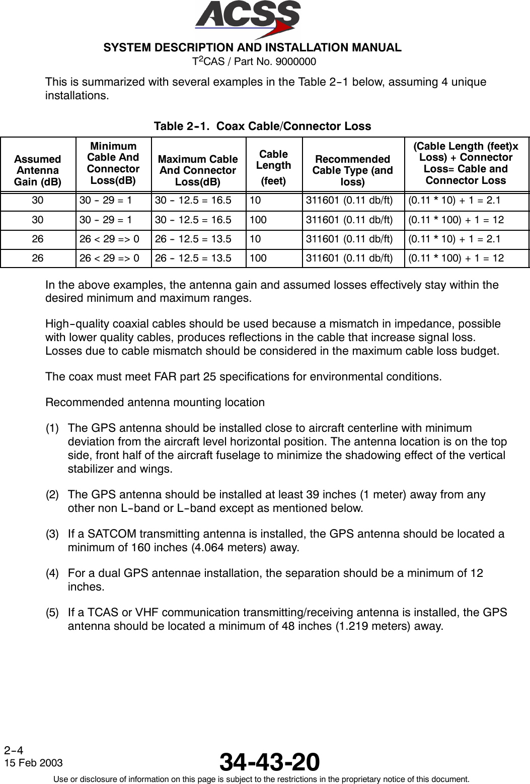 T2CAS / Part No. 9000000SYSTEM DESCRIPTION AND INSTALLATION MANUAL34-43-2015 Feb 2003Use or disclosure of information on this page is subject to the restrictions in the proprietary notice of this document.2--4This is summarized with several examples in the Table 2--1 below, assuming 4 uniqueinstallations.Table 2--1. Coax Cable/Connector LossAssumedAntennaGain (dB)MinimumCable AndConnectorLoss(dB)Maximum CableAnd ConnectorLoss(dB)CableLength(feet)RecommendedCableType(andloss)(Cable Length (feet)xLoss) + ConnectorLoss= Cable andConnector Loss30 30 -- 29 = 1 30 -- 12.5 = 16.5 10 311601 (0.11 db/ft) (0.11*10)+1=2.130 30 -- 29 = 1 30 -- 12.5 = 16.5 100 311601 (0.11 db/ft) (0.11 * 100) + 1 = 1226 26&lt;29=&gt;0 26 -- 12.5 = 13.5 10 311601 (0.11 db/ft) (0.11*10)+1=2.126 26&lt;29=&gt;0 26 -- 12.5 = 13.5 100 311601 (0.11 db/ft) (0.11 * 100) + 1 = 12In the above examples, the antenna gain and assumed losses effectively stay within thedesired minimum and maximum ranges.High--quality coaxial cables should be used because a mismatch in impedance, possiblewith lower quality cables, produces reflections in the cable that increase signal loss.Losses due to cable mismatch should be considered in the maximum cable loss budget.The coax must meet FAR part 25 specifications for environmental conditions.Recommended antenna mounting location(1) The GPS antenna should be installed close to aircraft centerline with minimumdeviation from the aircraft level horizontal position. The antenna location is on the topside, front half of the aircraft fuselage to minimize the shadowing effect of the verticalstabilizer and wings.(2) The GPS antenna should be installed at least 39 inches (1 meter) away from anyother non L--band or L--band except as mentioned below.(3) If a SATCOM transmitting antenna is installed, the GPS antenna should be located aminimum of 160 inches (4.064 meters) away.(4) For a dual GPS antennae installation, the separation should be a minimum of 12inches.(5) If a TCAS or VHF communication transmitting/receiving antenna is installed, the GPSantenna should be located a minimum of 48 inches (1.219 meters) away.