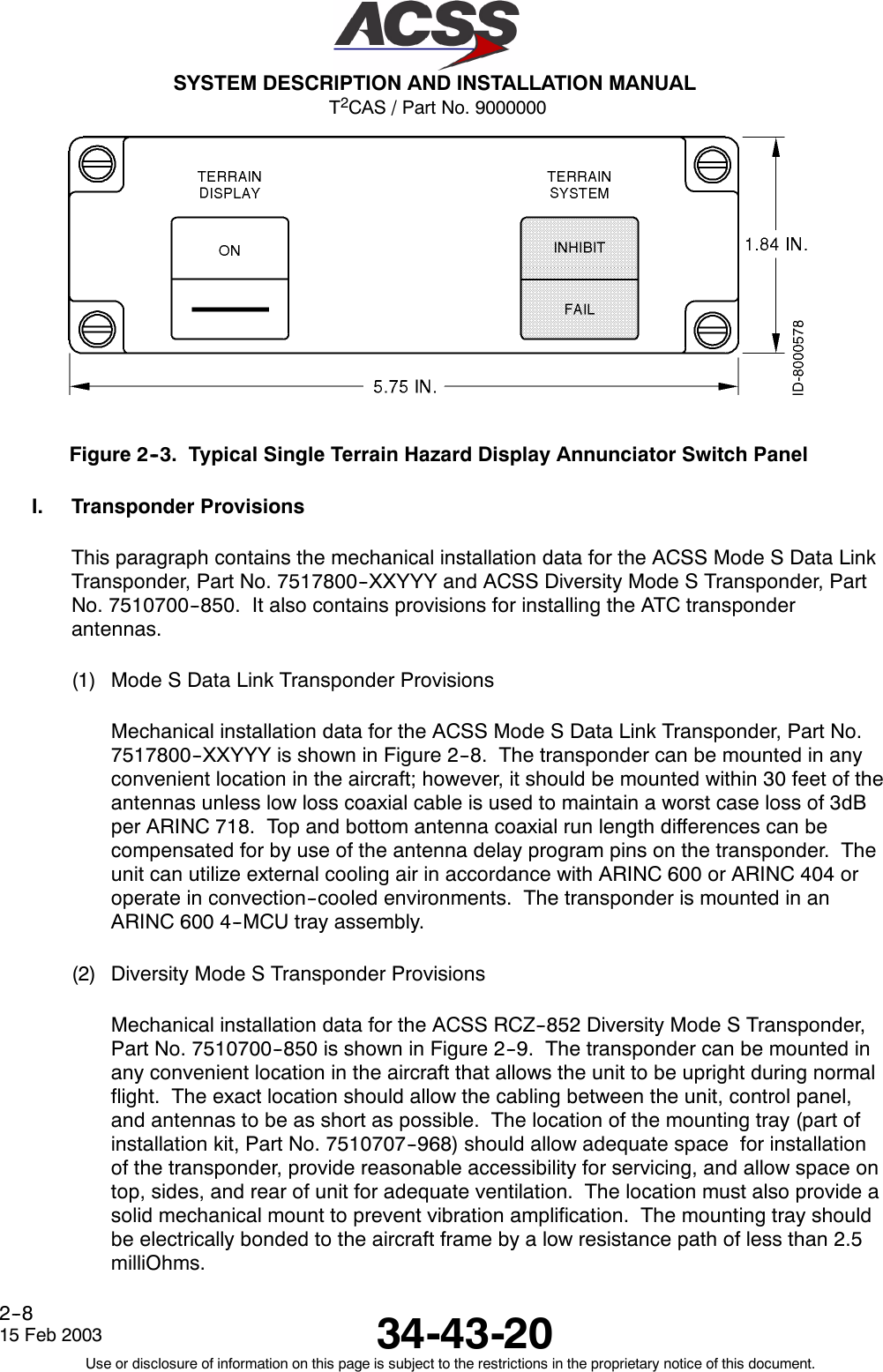 T2CAS / Part No. 9000000SYSTEM DESCRIPTION AND INSTALLATION MANUAL34-43-2015 Feb 2003Use or disclosure of information on this page is subject to the restrictions in the proprietary notice of this document.2--8Figure 2--3. Typical Single Terrain Hazard Display Annunciator Switch PanelI. Transponder ProvisionsThis paragraph contains the mechanical installation data for the ACSS Mode S Data LinkTransponder, Part No. 7517800--XXYYY and ACSS Diversity Mode S Transponder, PartNo. 7510700--850. It also contains provisions for installing the ATC transponderantennas.(1) Mode S Data Link Transponder ProvisionsMechanical installation data for the ACSS Mode S Data Link Transponder, Part No.7517800--XXYYY is shown in Figure 2--8. The transponder can be mounted in anyconvenient location in the aircraft; however, it should be mounted within 30 feet of theantennas unless low loss coaxial cable is used to maintain a worst case loss of 3dBper ARINC 718. Top and bottom antenna coaxial run length differences can becompensated for by use of the antenna delay program pins on the transponder. Theunit can utilize external cooling air in accordance with ARINC 600 or ARINC 404 oroperate in convection--cooled environments. The transponder is mounted in anARINC 600 4--MCU tray assembly.(2) Diversity Mode S Transponder ProvisionsMechanical installation data for the ACSS RCZ--852 Diversity Mode S Transponder,Part No. 7510700--850 is shown in Figure 2--9. The transponder can be mounted inany convenient location in the aircraft that allows the unit to be upright during normalflight. The exact location should allow the cabling between the unit, control panel,and antennas to be as short as possible. The location of the mounting tray (part ofinstallation kit, Part No. 7510707--968) should allow adequate space for installationof the transponder, provide reasonable accessibility for servicing, and allow space ontop, sides, and rear of unit for adequate ventilation. The location must also provide asolid mechanical mount to prevent vibration amplification. The mounting tray shouldbe electrically bonded to the aircraft frame by a low resistance path of less than 2.5milliOhms.
