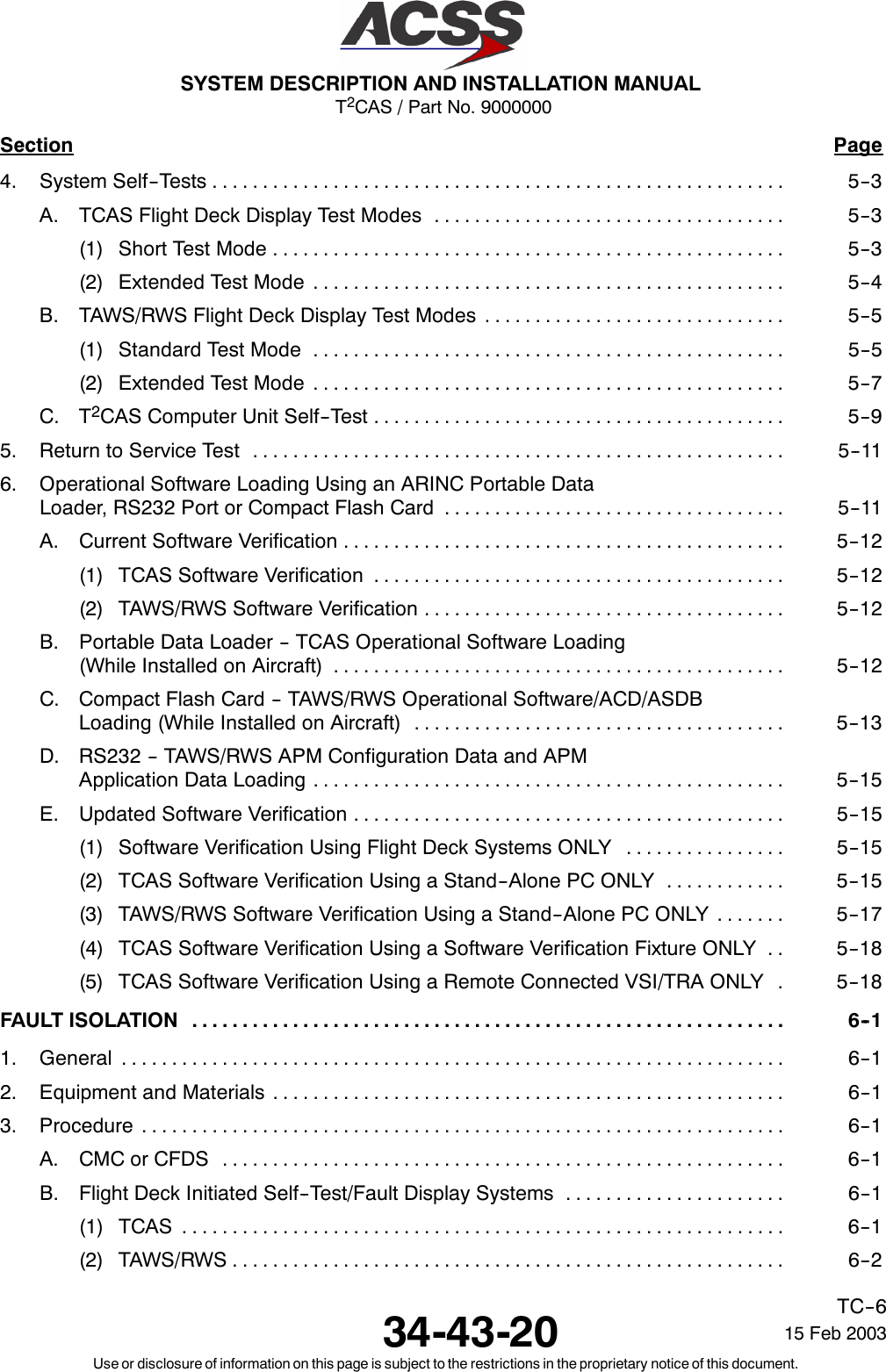 T2CAS / Part No. 9000000SYSTEM DESCRIPTION AND INSTALLATION MANUAL34-43-20 15 Feb 2003Use or disclosure of information on this page is subject to the restrictions in the proprietary notice of this document.TC--6Section Page4. System Self--Tests 5--3.........................................................A. TCAS Flight Deck Display Test Modes 5--3...................................(1) Short Test Mode 5--3...................................................(2) Extended Test Mode 5--4...............................................B. TAWS/RWS Flight Deck Display Test Modes 5--5..............................(1) Standard Test Mode 5--5...............................................(2) Extended Test Mode 5--7...............................................C. T2CAS Computer Unit Self--Test 5--9.........................................5. Return to Service Test 5--11.....................................................6. Operational Software Loading Using an ARINC Portable DataLoader, RS232 Port or Compact Flash Card 5--11..................................A. Current Software Verification 5--12............................................(1) TCAS Software Verification 5--12.........................................(2) TAWS/RWS Software Verification 5--12....................................B. Portable Data Loader -- TCAS Operational Software Loading(While Installed on Aircraft) 5--12.............................................C. Compact Flash Card -- TAWS/RWS Operational Software/ACD/ASDBLoading (While Installed on Aircraft) 5--13.....................................D. RS232 -- TAWS/RWS APM Configuration Data and APMApplication Data Loading 5--15...............................................E. Updated Software Verification 5--15...........................................(1) Software Verification Using Flight Deck Systems ONLY 5--15................(2) TCAS Software Verification Using a Stand--Alone PC ONLY 5--15............(3) TAWS/RWS Software Verification Using a Stand--Alone PC ONLY 5--17.......(4) TCAS Software Verification Using a Software Verification Fixture ONLY 5--18..(5) TCAS Software Verification Using a Remote Connected VSI/TRA ONLY 5--18.FAULT ISOLATION 6--1...........................................................1. General 6--1..................................................................2. Equipment and Materials 6--1...................................................3. Procedure 6--1................................................................A. CMC or CFDS 6--1........................................................B. Flight Deck Initiated Self--Test/Fault Display Systems 6--1......................(1) TCAS 6--1............................................................(2) TAWS/RWS 6--2.......................................................