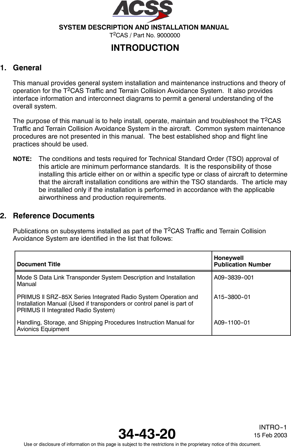 T2CAS / Part No. 9000000SYSTEM DESCRIPTION AND INSTALLATION MANUAL34-43-20 15 Feb 2003Use or disclosure of information on this page is subject to the restrictions in the proprietary notice of this document.INTRO--1INTRODUCTION1. GeneralThis manual provides general system installation and maintenance instructions and theory ofoperation for the T2CAS Traffic and Terrain Collision Avoidance System. It also providesinterface information and interconnect diagrams to permit a general understanding of theoverall system.The purpose of this manual is to help install, operate, maintain and troubleshoot the T2CASTraffic and Terrain Collision Avoidance System in the aircraft. Common system maintenanceprocedures are not presented in this manual. The best established shop and flight linepractices should be used.NOTE:The conditions and tests required for Technical Standard Order (TSO) approval ofthis article are minimum performance standards. It is the responsibility of thoseinstalling this article either on or within a specific type or class of aircraft to determinethat the aircraft installation conditions are within the TSO standards. The article maybe installed only if the installation is performed in accordance with the applicableairworthiness and production requirements.2. Reference DocumentsPublications on subsystems installed as part of the T2CAS Traffic and Terrain CollisionAvoidance System are identified in the list that follows:Document TitleHoneywellPublication NumberMode S Data Link Transponder System Description and InstallationManualA09--3839--001PRIMUS ll SRZ--85X Series Integrated Radio System Operation andInstallation Manual (Used if transponders or control panel is part ofPRIMUS II Integrated Radio System)A15--3800--01Handling, Storage, and Shipping Procedures Instruction Manual forAvionics EquipmentA09--1100--01
