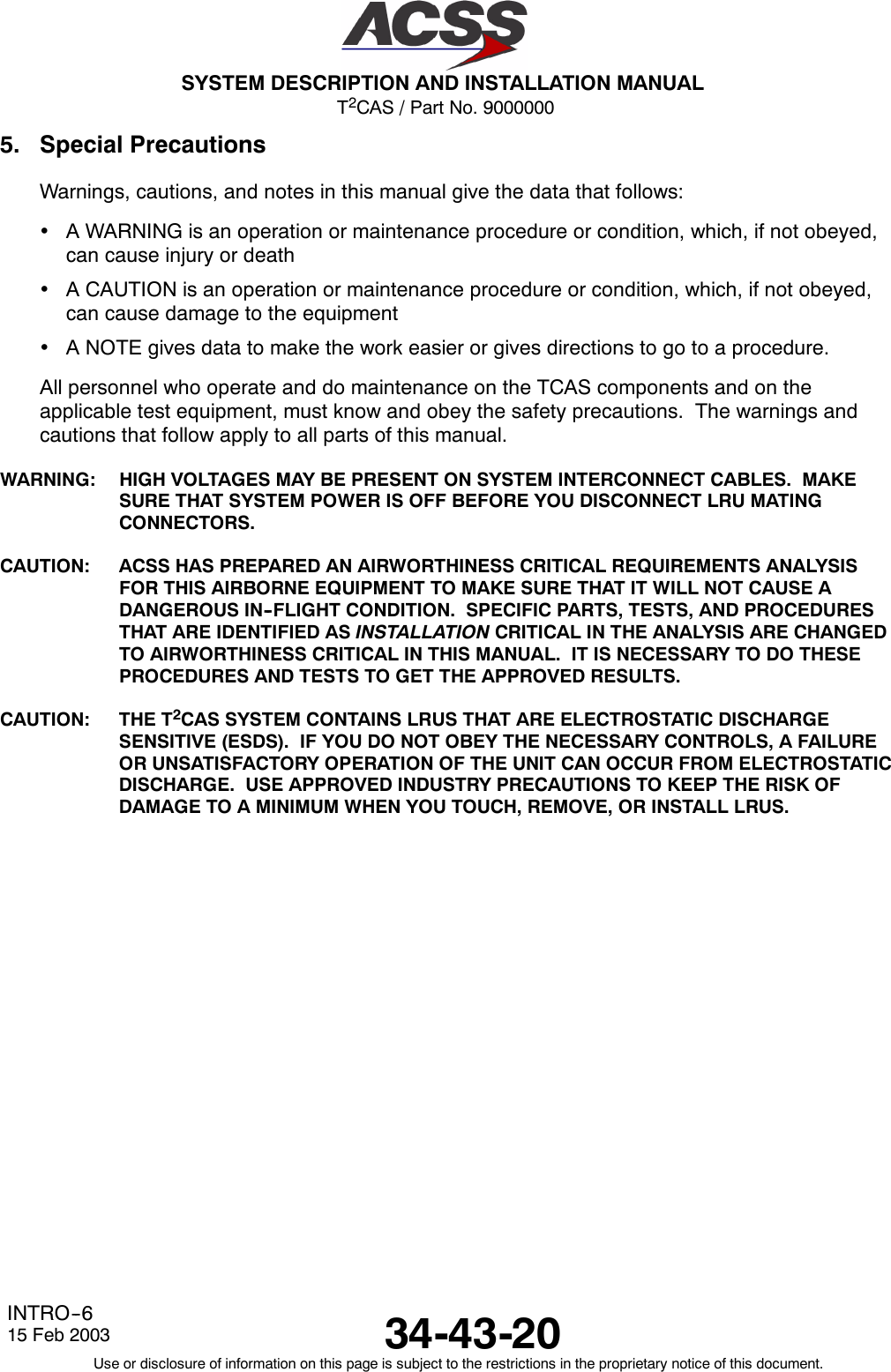 T2CAS / Part No. 9000000SYSTEM DESCRIPTION AND INSTALLATION MANUAL34-43-2015 Feb 2003Use or disclosure of information on this page is subject to the restrictions in the proprietary notice of this document.INTRO--65. Special PrecautionsWarnings, cautions, and notes in this manual give the data that follows:•A WARNING is an operation or maintenance procedure or condition, which, if not obeyed,can cause injury or death•A CAUTION is an operation or maintenance procedure or condition, which, if not obeyed,can cause damage to the equipment•A NOTE gives data to make the work easier or gives directions to go to a procedure.All personnel who operate and do maintenance on the TCAS components and on theapplicable test equipment, must know and obey the safety precautions. The warnings andcautions that follow apply to all parts of this manual.WARNING: HIGH VOLTAGES MAY BE PRESENT ON SYSTEM INTERCONNECT CABLES. MAKESURE THAT SYSTEM POWER IS OFF BEFORE YOU DISCONNECT LRU MATINGCONNECTORS.CAUTION: ACSS HAS PREPARED AN AIRWORTHINESS CRITICAL REQUIREMENTS ANALYSISFOR THIS AIRBORNE EQUIPMENT TO MAKE SURE THAT IT WILL NOT CAUSE ADANGEROUS IN--FLIGHT CONDITION. SPECIFIC PARTS, TESTS, AND PROCEDURESTHAT ARE IDENTIFIED AS INSTALLATION CRITICAL IN THE ANALYSIS ARE CHANGEDTO AIRWORTHINESS CRITICAL IN THIS MANUAL. IT IS NECESSARY TO DO THESEPROCEDURES AND TESTS TO GET THE APPROVED RESULTS.CAUTION: THE T2CAS SYSTEM CONTAINS LRUS THAT ARE ELECTROSTATIC DISCHARGESENSITIVE (ESDS). IF YOU DO NOT OBEY THE NECESSARY CONTROLS, A FAILUREOR UNSATISFACTORY OPERATION OF THE UNIT CAN OCCUR FROM ELECTROSTATICDISCHARGE. USE APPROVED INDUSTRY PRECAUTIONS TO KEEP THE RISK OFDAMAGE TO A MINIMUM WHEN YOU TOUCH, REMOVE, OR INSTALL LRUS.