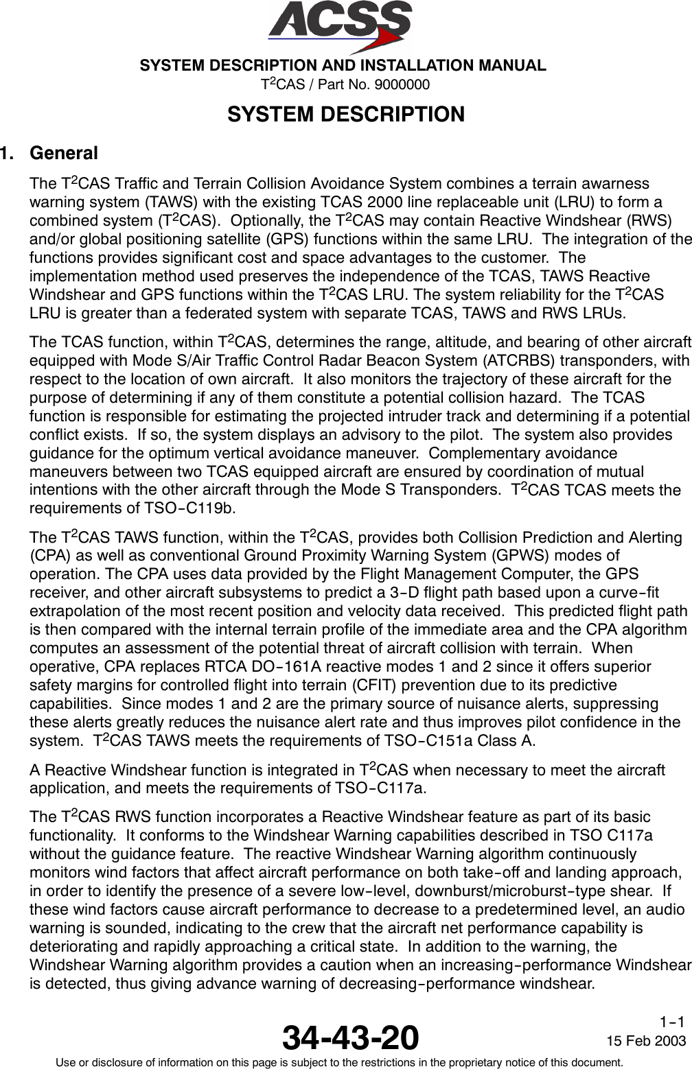 T2CAS / Part No. 9000000SYSTEM DESCRIPTION AND INSTALLATION MANUAL34-43-20 15 Feb 2003Use or disclosure of information on this page is subject to the restrictions in the proprietary notice of this document.1--1SYSTEM DESCRIPTION1. GeneralThe T2CAS Traffic and Terrain Collision Avoidance System combines a terrain awarnesswarning system (TAWS) with the existing TCAS 2000 line replaceable unit (LRU) to form acombined system (T2CAS). Optionally, the T2CAS may contain Reactive Windshear (RWS)and/or global positioning satellite (GPS) functions within the same LRU. The integration of thefunctions provides significant cost and space advantages to the customer. Theimplementation method used preserves the independence of the TCAS, TAWS ReactiveWindshear and GPS functions within the T2CAS LRU. The system reliability for the T2CASLRU is greater than a federated system with separate TCAS, TAWS and RWS LRUs.The TCAS function, within T2CAS, determines the range, altitude, and bearing of other aircraftequipped with Mode S/Air Traffic Control Radar Beacon System (ATCRBS) transponders, withrespect to the location of own aircraft. It also monitors the trajectory of these aircraft for thepurpose of determining if any of them constitute a potential collision hazard. The TCASfunction is responsible for estimating the projected intruder track and determining if a potentialconflict exists. If so, the system displays an advisory to the pilot. The system also providesguidance for the optimum vertical avoidance maneuver. Complementary avoidancemaneuvers between two TCAS equipped aircraft are ensured by coordination of mutualintentions with the other aircraft through the Mode S Transponders. T2CAS TCAS meets therequirements of TSO--C119b.The T2CAS TAWS function, within the T2CAS, provides both Collision Prediction and Alerting(CPA) as well as conventional Ground Proximity Warning System (GPWS) modes ofoperation. The CPA uses data provided by the Flight Management Computer, the GPSreceiver, and other aircraft subsystems to predict a 3--D flight path based upon a curve--fitextrapolation of the most recent position and velocity data received. This predicted flight pathis then compared with the internal terrain profile of the immediate area and the CPA algorithmcomputes an assessment of the potential threat of aircraft collision with terrain. Whenoperative, CPA replaces RTCA DO--161A reactive modes 1 and 2 since it offers superiorsafety margins for controlled flight into terrain (CFIT) prevention due to its predictivecapabilities. Since modes 1 and 2 are the primary source of nuisance alerts, suppressingthese alerts greatly reduces the nuisance alert rate and thus improves pilot confidence in thesystem. T2CAS TAWS meets the requirements of TSO--C151a Class A.A Reactive Windshear function is integrated in T2CAS when necessary to meet the aircraftapplication, and meets the requirements of TSO--C117a.The T2CAS RWS function incorporates a Reactive Windshear feature as part of its basicfunctionality. It conforms to the Windshear Warning capabilities described in TSO C117awithout the guidance feature. The reactive Windshear Warning algorithm continuouslymonitors wind factors that affect aircraft performance on both take--off and landing approach,in order to identify the presence of a severe low--level, downburst/microburst--type shear. Ifthese wind factors cause aircraft performance to decrease to a predetermined level, an audiowarning is sounded, indicating to the crew that the aircraft net performance capability isdeteriorating and rapidly approaching a critical state. In addition to the warning, theWindshear Warning algorithm provides a caution when an increasing--performance Windshearis detected, thus giving advance warning of decreasing--performance windshear.