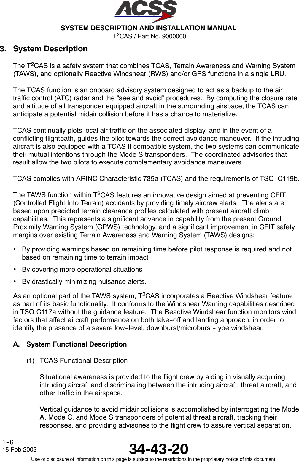 T2CAS / Part No. 9000000SYSTEM DESCRIPTION AND INSTALLATION MANUAL34-43-2015 Feb 2003Use or disclosure of information on this page is subject to the restrictions in the proprietary notice of this document.1--63. System DescriptionThe T2CAS is a safety system that combines TCAS, Terrain Awareness and Warning System(TAWS), and optionally Reactive Windshear (RWS) and/or GPS functions in a single LRU.The TCAS function is an onboard advisory system designed to act as a backup to the airtraffic control (ATC) radar and the “see and avoid” procedures. By computing the closure rateand altitude of all transponder equipped aircraft in the surrounding airspace, the TCAS cananticipate a potential midair collision before it has a chance to materialize.TCAS continually plots local air traffic on the associated display, and in the event of aconflicting flightpath, guides the pilot towards the correct avoidance maneuver. If the intrudingaircraft is also equipped with a TCAS II compatible system, the two systems can communicatetheir mutual intentions through the Mode S transponders. The coordinated advisories thatresult allow the two pilots to execute complementary avoidance maneuvers.TCAS complies with ARINC Characteristic 735a (TCAS) and the requirements of TSO--C119b.The TAWS function within T2CAS features an innovative design aimed at preventing CFIT(Controlled Flight Into Terrain) accidents by providing timely aircrew alerts. The alerts arebased upon predicted terrain clearance profiles calculated with present aircraft climbcapabilities. This represents a significant advance in capability from the present GroundProximity Warning System (GPWS) technology, and a significant improvement in CFIT safetymargins over existing Terrain Awareness and Warning System (TAWS) designs:•By providing warnings based on remaining time before pilot response is required and notbased on remaining time to terrain impact•By covering more operational situations•By drastically minimizing nuisance alerts.As an optional part of the TAWS system, T2CAS incorporates a Reactive Windshear featureas part of its basic functionality. It conforms to the Windshear Warning capabilities describedin TSO C117a without the guidance feature. The Reactive Windshear function monitors windfactors that affect aircraft performance on both take--off and landing approach, in order toidentify the presence of a severe low--level, downburst/microburst--type windshear.A. System Functional Description(1) TCAS Functional DescriptionSituational awareness is provided to the flight crew by aiding in visually acquiringintruding aircraft and discriminating between the intruding aircraft, threat aircraft, andother traffic in the airspace.Vertical guidance to avoid midair collisions is accomplished by interrogating the ModeA, Mode C, and Mode S transponders of potential threat aircraft, tracking theirresponses, and providing advisories to the flight crew to assure vertical separation.