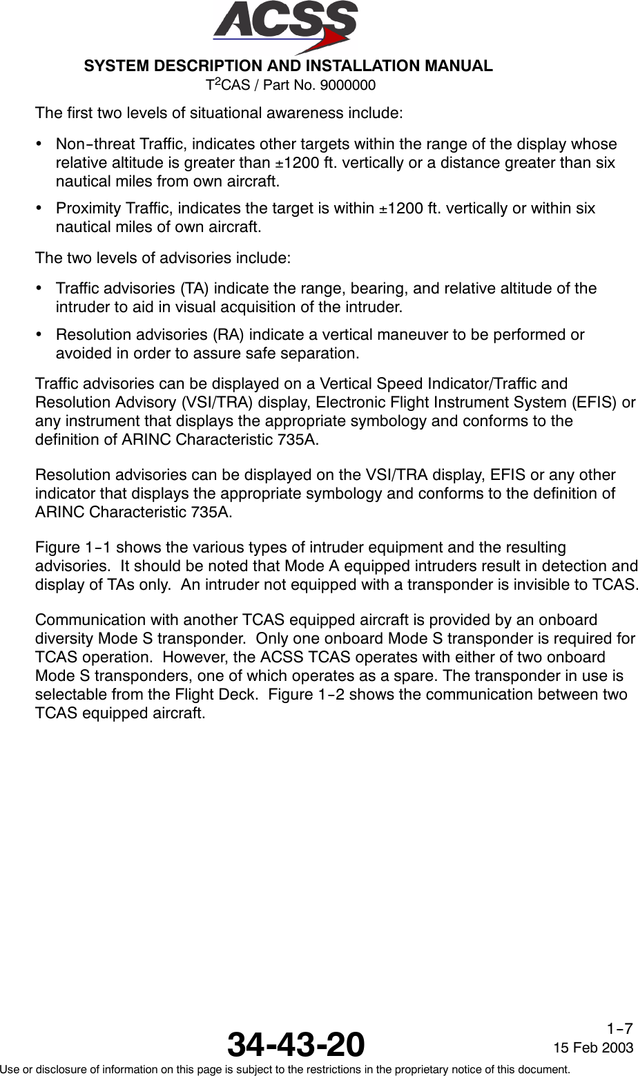 T2CAS / Part No. 9000000SYSTEM DESCRIPTION AND INSTALLATION MANUAL34-43-20 15 Feb 2003Use or disclosure of information on this page is subject to the restrictions in the proprietary notice of this document.1--7The first two levels of situational awareness include:•Non--threat Traffic, indicates other targets within the range of the display whoserelative altitude is greater than ±1200 ft. vertically or a distance greater than sixnautical miles from own aircraft.•Proximity Traffic, indicates the target is within ±1200 ft. vertically or within sixnautical miles of own aircraft.The two levels of advisories include:•Traffic advisories (TA) indicate the range, bearing, and relative altitude of theintruder to aid in visual acquisition of the intruder.•Resolution advisories (RA) indicate a vertical maneuver to be performed oravoided in order to assure safe separation.Traffic advisories can be displayed on a Vertical Speed Indicator/Traffic andResolution Advisory (VSI/TRA) display, Electronic Flight Instrument System (EFIS) orany instrument that displays the appropriate symbology and conforms to thedefinition of ARINC Characteristic 735A.Resolution advisories can be displayed on the VSI/TRA display, EFIS or any otherindicator that displays the appropriate symbology and conforms to the definition ofARINC Characteristic 735A.Figure 1--1 shows the various types of intruder equipment and the resultingadvisories. It should be noted that Mode A equipped intruders result in detection anddisplay of TAs only. An intruder not equipped with a transponder is invisible to TCAS.Communication with another TCAS equipped aircraft is provided by an onboarddiversity Mode S transponder. Only one onboard Mode S transponder is required forTCAS operation. However, the ACSS TCAS operates with either of two onboardMode S transponders, one of which operates as a spare. The transponder in use isselectable from the Flight Deck. Figure 1--2 shows the communication between twoTCAS equipped aircraft.