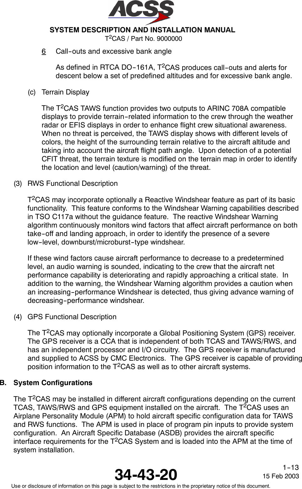 T2CAS / Part No. 9000000SYSTEM DESCRIPTION AND INSTALLATION MANUAL34-43-20 15 Feb 2003Use or disclosure of information on this page is subject to the restrictions in the proprietary notice of this document.1--136Call--outs and excessive bank angleAs defined in RTCA DO--161A, T2CAS produces call--outs and alerts fordescent below a set of predefined altitudes and for excessive bank angle.(c) Terrain DisplayThe T2CAS TAWS function provides two outputs to ARINC 708A compatibledisplays to provide terrain--related information to the crew through the weatherradar or EFIS displays in order to enhance flight crew situational awareness.When no threat is perceived, the TAWS display shows with different levels ofcolors, the height of the surrounding terrain relative to the aircraft altitude andtaking into account the aircraft flight path angle. Upon detection of a potentialCFIT threat, the terrain texture is modified on the terrain map in order to identifythe location and level (caution/warning) of the threat.(3) RWS Functional DescriptionT2CAS may incorporate optionally a Reactive Windshear feature as part of its basicfunctionality. This feature conforms to the Windshear Warning capabilities describedin TSO C117a without the guidance feature. The reactive Windshear Warningalgorithm continuously monitors wind factors that affect aircraft performance on bothtake--off and landing approach, in order to identify the presence of a severelow--level, downburst/microburst--type windshear.If these wind factors cause aircraft performance to decrease to a predeterminedlevel, an audio warning is sounded, indicating to the crew that the aircraft netperformance capability is deteriorating and rapidly approaching a critical state. Inaddition to the warning, the Windshear Warning algorithm provides a caution whenan increasing--performance Windshear is detected, thus giving advance warning ofdecreasing--performance windshear.(4) GPS Functional DescriptionThe T2CAS may optionally incorporate a Global Positioning System (GPS) receiver.The GPS receiver is a CCA that is independent of both TCAS and TAWS/RWS, andhas an independent processor and I/O circuitry. The GPS receiver is manufacturedand supplied to ACSS by CMC Electronics. The GPS receiver is capable of providingposition information to the T2CAS as well as to other aircraft systems.B. System ConfigurationsThe T2CAS may be installed in different aircraft configurations depending on the currentTCAS, TAWS/RWS and GPS equipment installed on the aircraft. The T2CAS uses anAirplane Personality Module (APM) to hold aircraft specific configuration data for TAWSand RWS functions. The APM is used in place of program pin inputs to provide systemconfiguration. An Aircraft Specific Database (ASDB) provides the aircraft specificinterface requirements for the T2CAS System and is loaded into the APM at the time ofsystem installation.