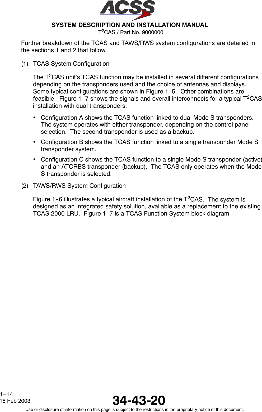 T2CAS / Part No. 9000000SYSTEM DESCRIPTION AND INSTALLATION MANUAL34-43-2015 Feb 2003Use or disclosure of information on this page is subject to the restrictions in the proprietary notice of this document.1--14Further breakdown of the TCAS and TAWS/RWS system configurations are detailed inthe sections 1 and 2 that follow.(1) TCAS System ConfigurationThe T2CAS unit’s TCAS function may be installed in several different configurationsdepending on the transponders used and the choice of antennas and displays.Some typical configurations are shown in Figure 1--5. Other combinations arefeasible. Figure 1--7 shows the signals and overall interconnects for a typical T2CASinstallation with dual transponders.•Configuration A shows the TCAS function linked to dual Mode S transponders.The system operates with either transponder, depending on the control panelselection. The second transponder is used as a backup.•Configuration B shows the TCAS function linked to a single transponder Mode Stransponder system.•Configuration C shows the TCAS function to a single Mode S transponder (active)and an ATCRBS transponder (backup). The TCAS only operates when the ModeS transponder is selected.(2) TAWS/RWS System ConfigurationFigure 1--6 illustrates a typical aircraft installation of the T2CAS. The system isdesigned as an integrated safety solution, available as a replacement to the existingTCAS 2000 LRU. Figure 1--7 is a TCAS Function System block diagram.