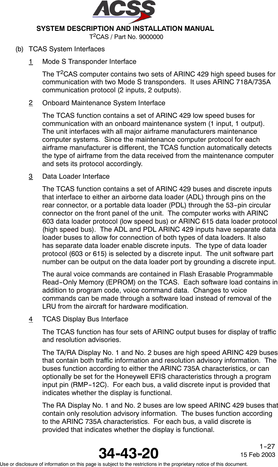T2CAS / Part No. 9000000SYSTEM DESCRIPTION AND INSTALLATION MANUAL34-43-20 15 Feb 2003Use or disclosure of information on this page is subject to the restrictions in the proprietary notice of this document.1--27(b) TCAS System Interfaces1Mode S Transponder InterfaceThe T2CAS computer contains two sets of ARINC 429 high speed buses forcommunication with two Mode S transponders. It uses ARINC 718A/735Acommunication protocol (2 inputs, 2 outputs).2Onboard Maintenance System InterfaceThe TCAS function contains a set of ARINC 429 low speed buses forcommunication with an onboard maintenance system (1 input, 1 output).The unit interfaces with all major airframe manufacturers maintenancecomputer systems. Since the maintenance computer protocol for eachairframe manufacturer is different, the TCAS function automatically detectsthe type of airframe from the data received from the maintenance computerand sets its protocol accordingly.3Data Loader InterfaceThe TCAS function contains a set of ARINC 429 buses and discrete inputsthat interface to either an airborne data loader (ADL) through pins on therear connector, or a portable data loader (PDL) through the 53--pin circularconnector on the front panel of the unit. The computer works with ARINC603 data loader protocol (low speed bus) or ARINC 615 data loader protocol(high speed bus). The ADL and PDL ARINC 429 inputs have separate dataloader buses to allow for connection of both types of data loaders. It alsohas separate data loader enable discrete inputs. The type of data loaderprotocol (603 or 615) is selected by a discrete input. The unit software partnumber can be output on the data loader port by grounding a discrete input.The aural voice commands are contained in Flash Erasable ProgrammableRead--Only Memory (EPROM) on the TCAS. Each software load contains inaddition to program code, voice command data. Changes to voicecommands can be made through a software load instead of removal of theLRU from the aircraft for hardware modification.4TCAS Display Bus InterfaceThe TCAS function has four sets of ARINC output buses for display of trafficand resolution advisories.The TA/RA Display No. 1 and No. 2 buses are high speed ARINC 429 busesthat contain both traffic information and resolution advisory information. Thebuses function according to either the ARINC 735A characteristics, or canoptionally be set for the Honeywell EFIS characteristics through a programinput pin (RMP--12C). For each bus, a valid discrete input is provided thatindicates whether the display is functional.The RA Display No. 1 and No. 2 buses are low speed ARINC 429 buses thatcontain only resolution advisory information. The buses function accordingto the ARINC 735A characteristics. For each bus, a valid discrete isprovided that indicates whether the display is functional.