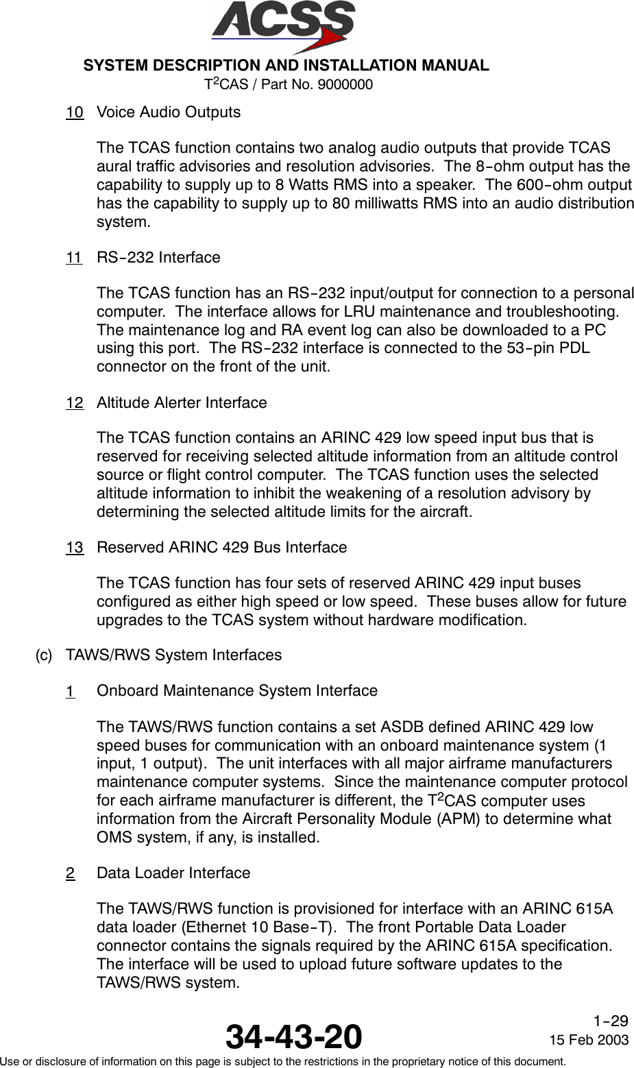 T2CAS / Part No. 9000000SYSTEM DESCRIPTION AND INSTALLATION MANUAL34-43-20 15 Feb 2003Use or disclosure of information on this page is subject to the restrictions in the proprietary notice of this document.1--2910 Voice Audio OutputsThe TCAS function contains two analog audio outputs that provide TCASaural traffic advisories and resolution advisories. The 8--ohm output has thecapability to supply up to 8 Watts RMS into a speaker. The 600--ohm outputhas the capability to supply up to 80 milliwatts RMS into an audio distributionsystem.11 RS--232 InterfaceThe TCAS function has an RS--232 input/output for connection to a personalcomputer. The interface allows for LRU maintenance and troubleshooting.The maintenance log and RA event log can also be downloaded to a PCusing this port. The RS--232 interface is connected to the 53--pin PDLconnector on the front of the unit.12 Altitude Alerter InterfaceThe TCAS function contains an ARINC 429 low speed input bus that isreserved for receiving selected altitude information from an altitude controlsource or flight control computer. The TCAS function uses the selectedaltitude information to inhibit the weakening of a resolution advisory bydetermining the selected altitude limits for the aircraft.13 Reserved ARINC 429 Bus InterfaceThe TCAS function has four sets of reserved ARINC 429 input busesconfigured as either high speed or low speed. These buses allow for futureupgrades to the TCAS system without hardware modification.(c) TAWS/RWS System Interfaces1Onboard Maintenance System InterfaceThe TAWS/RWS function contains a set ASDB defined ARINC 429 lowspeed buses for communication with an onboard maintenance system (1input, 1 output). The unit interfaces with all major airframe manufacturersmaintenance computer systems. Since the maintenance computer protocolfor each airframe manufacturer is different, the T2CAS computer usesinformation from the Aircraft Personality Module (APM) to determine whatOMS system, if any, is installed.2Data Loader InterfaceThe TAWS/RWS function is provisioned for interface with an ARINC 615Adata loader (Ethernet 10 Base--T). The front Portable Data Loaderconnector contains the signals required by the ARINC 615A specification.The interface will be used to upload future software updates to theTAWS/RWS system.