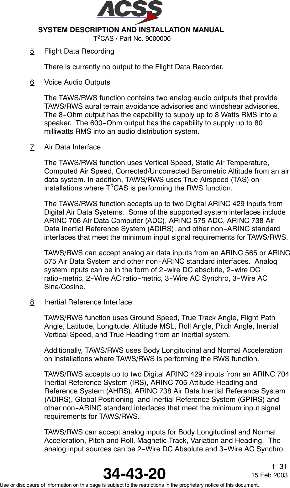 T2CAS / Part No. 9000000SYSTEM DESCRIPTION AND INSTALLATION MANUAL34-43-20 15 Feb 2003Use or disclosure of information on this page is subject to the restrictions in the proprietary notice of this document.1--315Flight Data RecordingThere is currently no output to the Flight Data Recorder.6Voice Audio OutputsThe TAWS/RWS function contains two analog audio outputs that provideTAWS/RWS aural terrain avoidance advisories and windshear advisories.The 8--Ohm output has the capability to supply up to 8 Watts RMS into aspeaker. The 600--Ohm output has the capability to supply up to 80milliwatts RMS into an audio distribution system.7Air Data InterfaceThe TAWS/RWS function uses Vertical Speed, Static Air Temperature,Computed Air Speed, Corrected/Uncorrected Barometric Altitude from an airdata system. In addition, TAWS/RWS uses True Airspeed (TAS) oninstallations where T2CAS is performing the RWS function.The TAWS/RWS function accepts up to two Digital ARINC 429 inputs fromDigital Air Data Systems. Some of the supported system interfaces includeARINC 706 Air Data Computer (ADC), ARINC 575 ADC, ARINC 738 AirData Inertial Reference System (ADIRS), and other non--ARINC standardinterfaces that meet the minimum input signal requirements for TAWS/RWS.TAWS/RWS can accept analog air data inputs from an ARINC 565 or ARINC575 Air Data System and other non--ARINC standard interfaces. Analogsystem inputs can be in the form of 2--wire DC absolute, 2--wire DCratio--metric, 2--Wire AC ratio--metric, 3--Wire AC Synchro, 3--Wire ACSine/Cosine.8Inertial Reference InterfaceTAWS/RWS function uses Ground Speed, True Track Angle, Flight PathAngle, Latitude, Longitude, Altitude MSL, Roll Angle, Pitch Angle, InertialVertical Speed, and True Heading from an inertial system.Additionally, TAWS/RWS uses Body Longitudinal and Normal Accelerationon installations where TAWS/RWS is performing the RWS function.TAWS/RWS accepts up to two Digital ARINC 429 inputs from an ARINC 704Inertial Reference System (IRS), ARINC 705 Attitude Heading andReference System (AHRS), ARINC 738 Air Data Inertial Reference System(ADIRS), Global Positioning and Inertial Reference System (GPIRS) andother non--ARINC standard interfaces that meet the minimum input signalrequirements for TAWS/RWS.TAWS/RWS can accept analog inputs for Body Longitudinal and NormalAcceleration, Pitch and Roll, Magnetic Track, Variation and Heading. Theanalog input sources can be 2--Wire DC Absolute and 3--Wire AC Synchro.