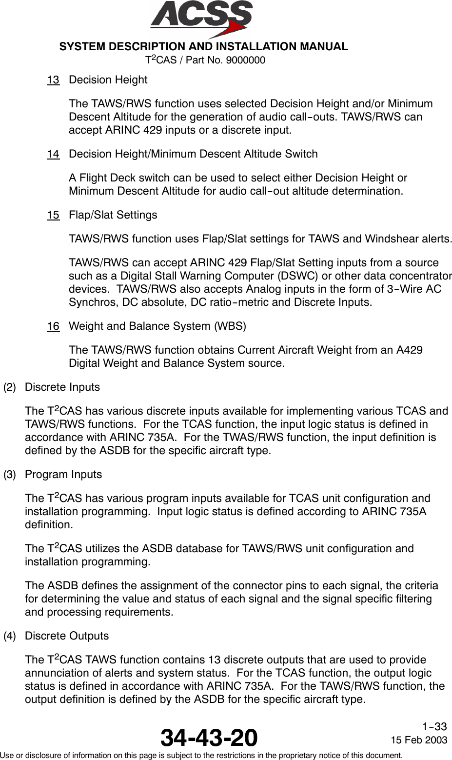 T2CAS / Part No. 9000000SYSTEM DESCRIPTION AND INSTALLATION MANUAL34-43-20 15 Feb 2003Use or disclosure of information on this page is subject to the restrictions in the proprietary notice of this document.1--3313 Decision HeightThe TAWS/RWS function uses selected Decision Height and/or MinimumDescent Altitude for the generation of audio call--outs. TAWS/RWS canaccept ARINC 429 inputs or a discrete input.14 Decision Height/Minimum Descent Altitude SwitchA Flight Deck switch can be used to select either Decision Height orMinimum Descent Altitude for audio call--out altitude determination.15 Flap/Slat SettingsTAWS/RWS function uses Flap/Slat settings for TAWS and Windshear alerts.TAWS/RWS can accept ARINC 429 Flap/Slat Setting inputs from a sourcesuch as a Digital Stall Warning Computer (DSWC) or other data concentratordevices. TAWS/RWS also accepts Analog inputs in the form of 3--Wire ACSynchros, DC absolute, DC ratio--metric and Discrete Inputs.16 Weight and Balance System (WBS)The TAWS/RWS function obtains Current Aircraft Weight from an A429Digital Weight and Balance System source.(2) Discrete InputsThe T2CAS has various discrete inputs available for implementing various TCAS andTAWS/RWS functions. For the TCAS function, the input logic status is defined inaccordance with ARINC 735A. For the TWAS/RWS function, the input definition isdefined by the ASDB for the specific aircraft type.(3) Program InputsThe T2CAS has various program inputs available for TCAS unit configuration andinstallation programming. Input logic status is defined according to ARINC 735Adefinition.The T2CAS utilizes the ASDB database for TAWS/RWS unit configuration andinstallation programming.The ASDB defines the assignment of the connector pins to each signal, the criteriafor determining the value and status of each signal and the signal specific filteringand processing requirements.(4) Discrete OutputsThe T2CAS TAWS function contains 13 discrete outputs that are used to provideannunciation of alerts and system status. For the TCAS function, the output logicstatus is defined in accordance with ARINC 735A. For the TAWS/RWS function, theoutput definition is defined by the ASDB for the specific aircraft type.