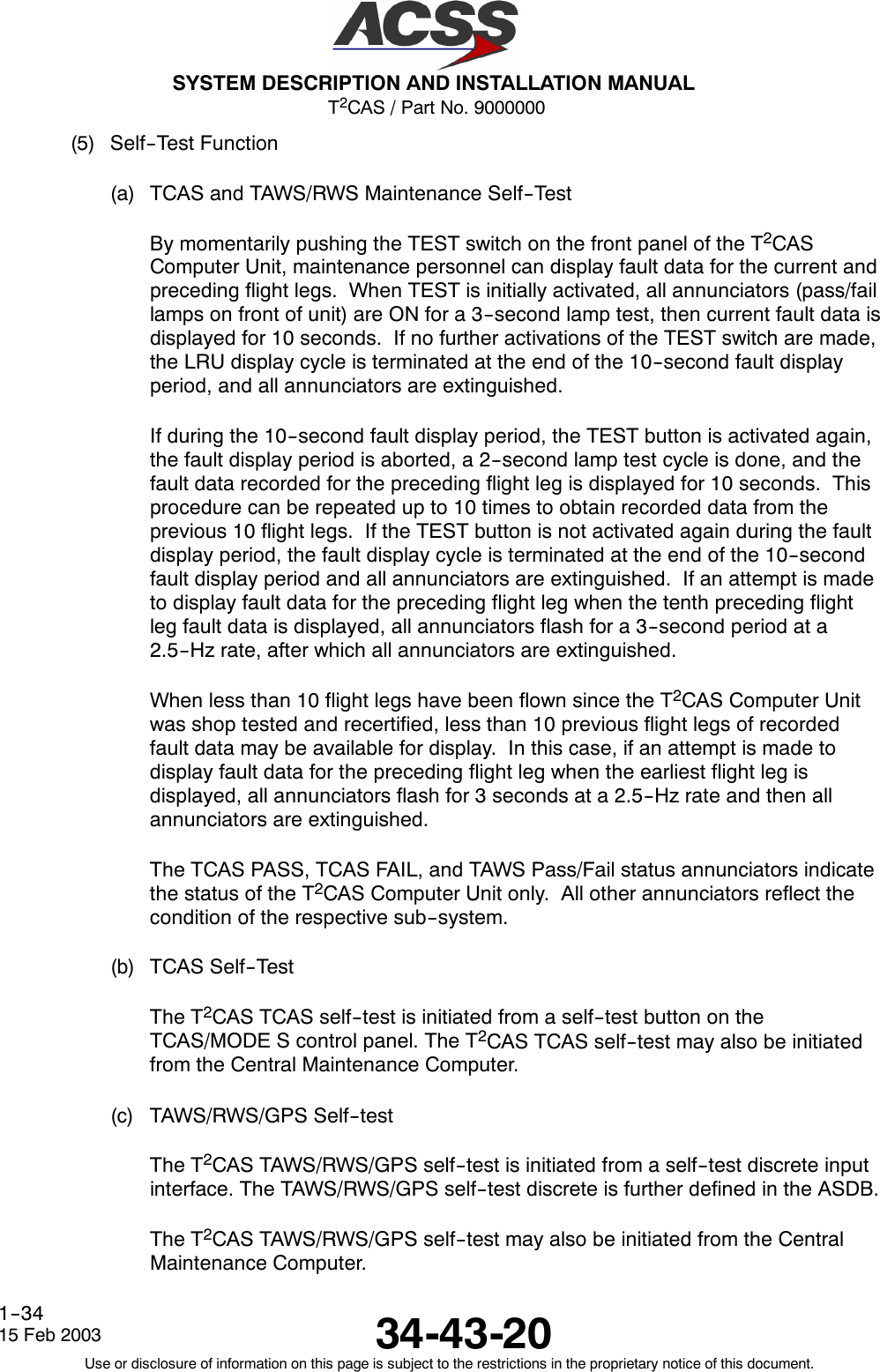 T2CAS / Part No. 9000000SYSTEM DESCRIPTION AND INSTALLATION MANUAL34-43-2015 Feb 2003Use or disclosure of information on this page is subject to the restrictions in the proprietary notice of this document.1--34(5) Self--Test Function(a) TCAS and TAWS/RWS Maintenance Self--TestBy momentarily pushing the TEST switch on the front panel of the T2CASComputer Unit, maintenance personnel can display fault data for the current andpreceding flight legs. When TEST is initially activated, all annunciators (pass/faillamps on front of unit) are ON for a 3--second lamp test, then current fault data isdisplayed for 10 seconds. If no further activations of the TEST switch are made,the LRU display cycle is terminated at the end of the 10--second fault displayperiod, and all annunciators are extinguished.If during the 10--second fault display period, the TEST button is activated again,the fault display period is aborted, a 2--second lamp test cycle is done, and thefault data recorded for the preceding flight leg is displayed for 10 seconds. Thisprocedure can be repeated up to 10 times to obtain recorded data from theprevious 10 flight legs. If the TEST button is not activated again during the faultdisplay period, the fault display cycle is terminated at the end of the 10--secondfault display period and all annunciators are extinguished. If an attempt is madeto display fault data for the preceding flight leg when the tenth preceding flightleg fault data is displayed, all annunciators flash for a 3--second period at a2.5--Hz rate, after which all annunciators are extinguished.When less than 10 flight legs have been flown since the T2CAS Computer Unitwas shop tested and recertified, less than 10 previous flight legs of recordedfault data may be available for display. In this case, if an attempt is made todisplay fault data for the preceding flight leg when the earliest flight leg isdisplayed, all annunciators flash for 3 seconds at a 2.5--Hz rate and then allannunciators are extinguished.The TCAS PASS, TCAS FAIL, and TAWS Pass/Fail status annunciators indicatethe status of the T2CAS Computer Unit only. All other annunciators reflect thecondition of the respective sub--system.(b) TCAS Self--TestThe T2CAS TCAS self--test is initiated from a self--test button on theTCAS/MODE S control panel. The T2CAS TCAS self--test may also be initiatedfrom the Central Maintenance Computer.(c) TAWS/RWS/GPS Self--testThe T2CAS TAWS/RWS/GPS self--test is initiated from a self--test discrete inputinterface. The TAWS/RWS/GPS self--test discrete is further defined in the ASDB.The T2CAS TAWS/RWS/GPS self--test may also be initiated from the CentralMaintenance Computer.