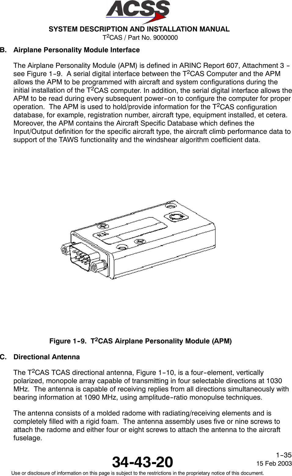 T2CAS / Part No. 9000000SYSTEM DESCRIPTION AND INSTALLATION MANUAL34-43-20 15 Feb 2003Use or disclosure of information on this page is subject to the restrictions in the proprietary notice of this document.1--35B. Airplane Personality Module InterfaceThe Airplane Personality Module (APM) is defined in ARINC Report 607, Attachment 3 --see Figure 1--9. A serial digital interface between the T2CAS Computer and the APMallows the APM to be programmed with aircraft and system configurations during theinitial installation of the T2CAS computer. In addition, the serial digital interface allows theAPM to be read during every subsequent power--on to configure the computer for properoperation. The APM is used to hold/provide information for the T2CAS configurationdatabase, for example, registration number, aircraft type, equipment installed, et cetera.Moreover, the APM contains the Aircraft Specific Database which defines theInput/Output definition for the specific aircraft type, the aircraft climb performance data tosupport of the TAWS functionality and the windshear algorithm coefficient data.Figure 1--9. T2CAS Airplane Personality Module (APM)C. Directional AntennaThe T2CAS TCAS directional antenna, Figure 1--10, is a four--element, verticallypolarized, monopole array capable of transmitting in four selectable directions at 1030MHz. The antenna is capable of receiving replies from all directions simultaneously withbearing information at 1090 MHz, using amplitude--ratio monopulse techniques.The antenna consists of a molded radome with radiating/receiving elements and iscompletely filled with a rigid foam. The antenna assembly uses five or nine screws toattach the radome and either four or eight screws to attach the antenna to the aircraftfuselage.