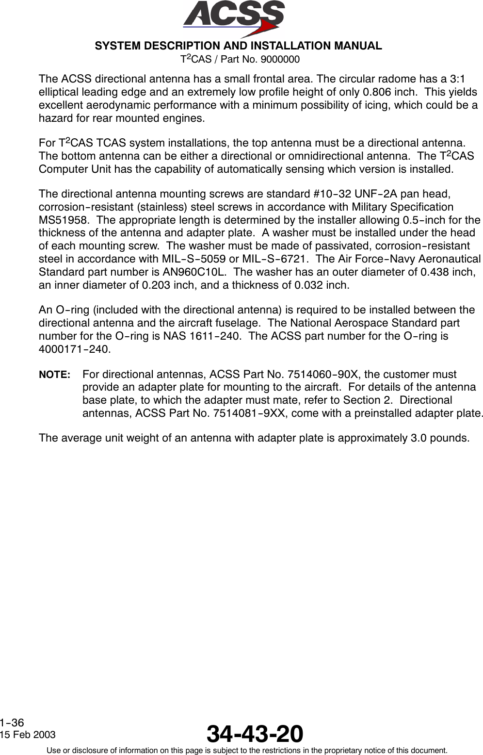 T2CAS / Part No. 9000000SYSTEM DESCRIPTION AND INSTALLATION MANUAL34-43-2015 Feb 2003Use or disclosure of information on this page is subject to the restrictions in the proprietary notice of this document.1--36The ACSS directional antenna has a small frontal area. The circular radome has a 3:1elliptical leading edge and an extremely low profile height of only 0.806 inch. This yieldsexcellent aerodynamic performance with a minimum possibility of icing, which could be ahazard for rear mounted engines.For T2CAS TCAS system installations, the top antenna must be a directional antenna.The bottom antenna can be either a directional or omnidirectional antenna. The T2CASComputer Unit has the capability of automatically sensing which version is installed.The directional antenna mounting screws are standard #10--32 UNF--2A pan head,corrosion--resistant (stainless) steel screws in accordance with Military SpecificationMS51958. The appropriate length is determined by the installer allowing 0.5--inch for thethickness of the antenna and adapter plate. A washer must be installed under the headof each mounting screw. The washer must be made of passivated, corrosion--resistantsteel in accordance with MIL--S--5059 or MIL--S--6721. The Air Force--Navy AeronauticalStandard part number is AN960C10L. The washer has an outer diameter of 0.438 inch,an inner diameter of 0.203 inch, and a thickness of 0.032 inch.An O--ring (included with the directional antenna) is required to be installed between thedirectional antenna and the aircraft fuselage. The National Aerospace Standard partnumber for the O--ring is NAS 1611--240. The ACSS part number for the O--ring is4000171--240.NOTE: For directional antennas, ACSS Part No. 7514060--90X, the customer mustprovide an adapter plate for mounting to the aircraft. For details of the antennabase plate, to which the adapter must mate, refer to Section 2. Directionalantennas, ACSS Part No. 7514081--9XX, come with a preinstalled adapter plate.The average unit weight of an antenna with adapter plate is approximately 3.0 pounds.