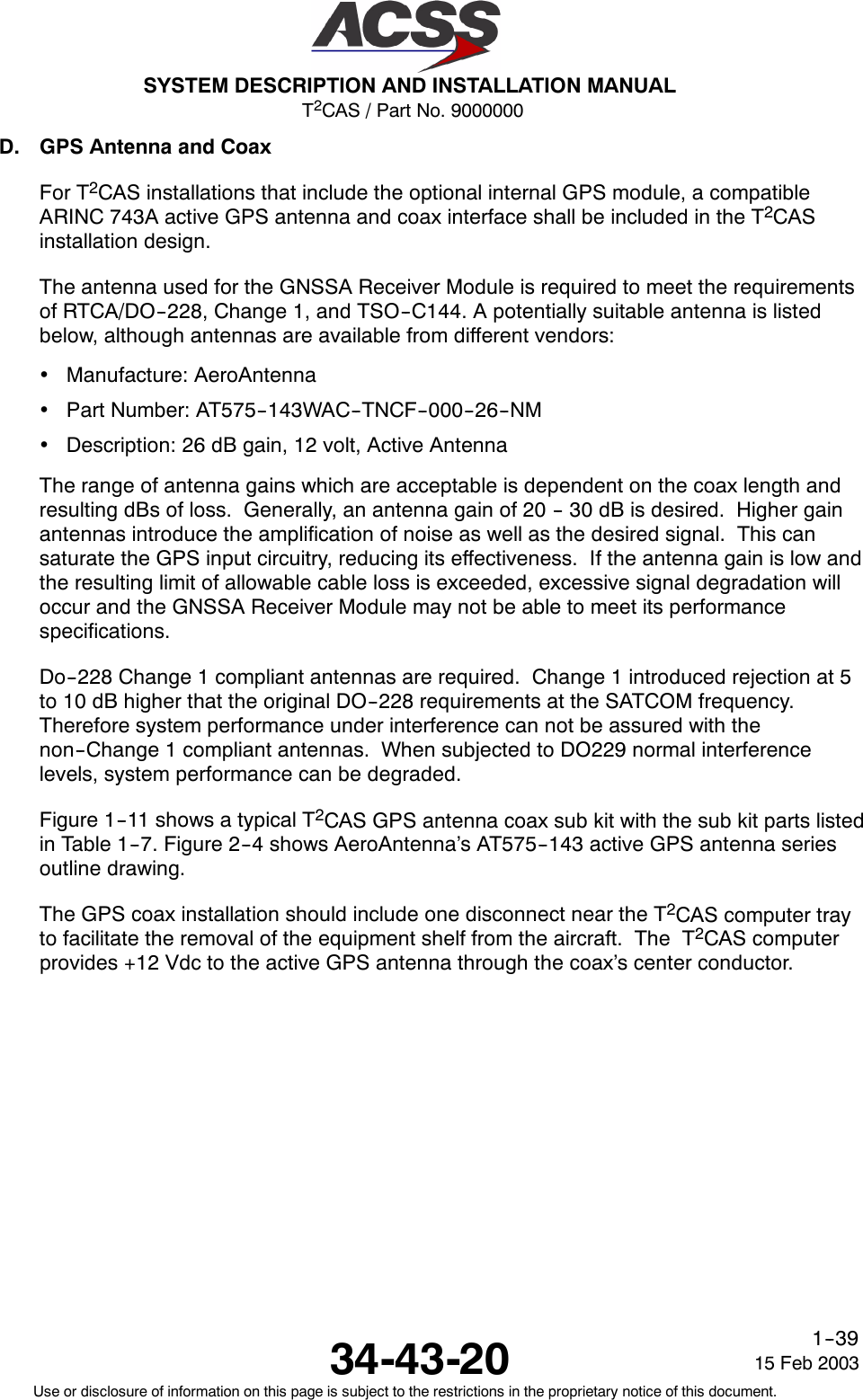 T2CAS / Part No. 9000000SYSTEM DESCRIPTION AND INSTALLATION MANUAL34-43-20 15 Feb 2003Use or disclosure of information on this page is subject to the restrictions in the proprietary notice of this document.1--39D. GPS Antenna and CoaxFor T2CAS installations that include the optional internal GPS module, a compatibleARINC 743A active GPS antenna and coax interface shall be included in the T2CASinstallation design.The antenna used for the GNSSA Receiver Module is required to meet the requirementsof RTCA/DO--228, Change 1, and TSO--C144. A potentially suitable antenna is listedbelow, although antennas are available from different vendors:•Manufacture: AeroAntenna•Part Number: AT575--143WAC--TNCF--000--26--NM•Description: 26 dB gain, 12 volt, Active AntennaThe range of antenna gains which are acceptable is dependent on the coax length andresulting dBs of loss. Generally, an antenna gain of 20 -- 30 dB is desired. Higher gainantennas introduce the amplification of noise as well as the desired signal. This cansaturate the GPS input circuitry, reducing its effectiveness. If the antenna gain is low andthe resulting limit of allowable cable loss is exceeded, excessive signal degradation willoccur and the GNSSA Receiver Module may not be able to meet its performancespecifications.Do--228 Change 1 compliant antennas are required. Change 1 introduced rejection at 5to 10 dB higher that the original DO--228 requirements at the SATCOM frequency.Therefore system performance under interference can not be assured with thenon--Change 1 compliant antennas. When subjected to DO229 normal interferencelevels, system performance can be degraded.Figure 1--11 shows a typical T2CAS GPS antenna coax sub kit with the sub kit parts listedin Table 1--7. Figure 2--4 shows AeroAntenna’s AT575--143 active GPS antenna seriesoutline drawing.The GPS coax installation should include one disconnect near the T2CAS computer trayto facilitate the removal of the equipment shelf from the aircraft. The T2CAS computerprovides +12 Vdc to the active GPS antenna through the coax’s center conductor.