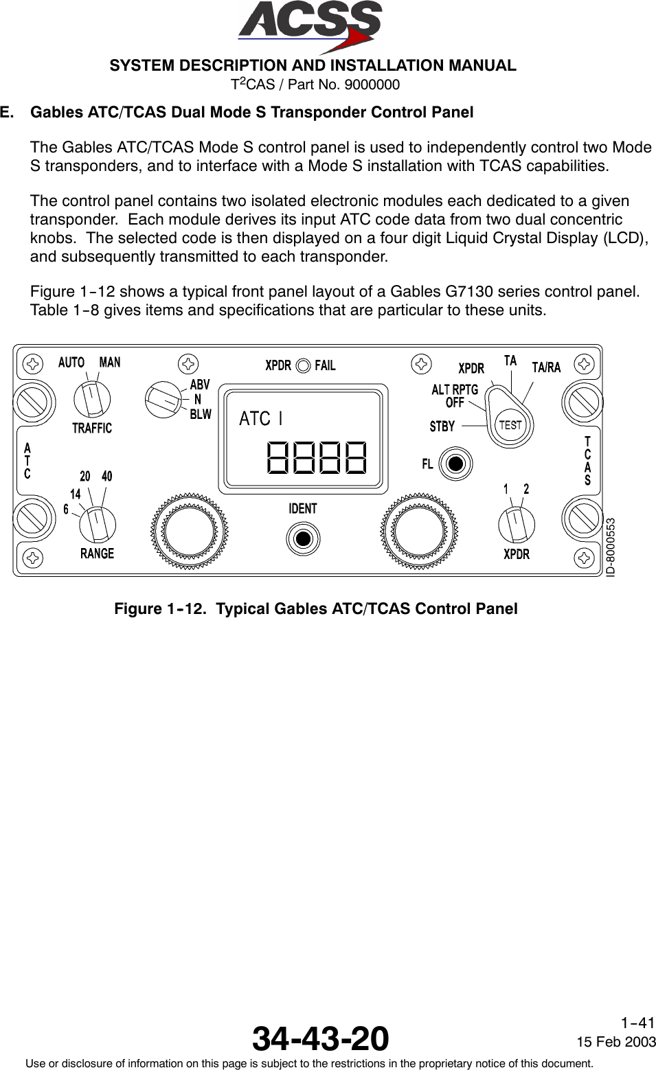 T2CAS / Part No. 9000000SYSTEM DESCRIPTION AND INSTALLATION MANUAL34-43-20 15 Feb 2003Use or disclosure of information on this page is subject to the restrictions in the proprietary notice of this document.1--41E. Gables ATC/TCAS Dual Mode S Transponder Control PanelThe Gables ATC/TCAS Mode S control panel is used to independently control two ModeS transponders, and to interface with a Mode S installation with TCAS capabilities.The control panel contains two isolated electronic modules each dedicated to a giventransponder. Each module derives its input ATC code data from two dual concentricknobs. The selected code is then displayed on a four digit Liquid Crystal Display (LCD),and subsequently transmitted to each transponder.Figure 1--12 shows a typical front panel layout of a Gables G7130 series control panel.Table 1--8 gives items and specifications that are particular to these units.Figure 1--12. Typical Gables ATC/TCAS Control Panel