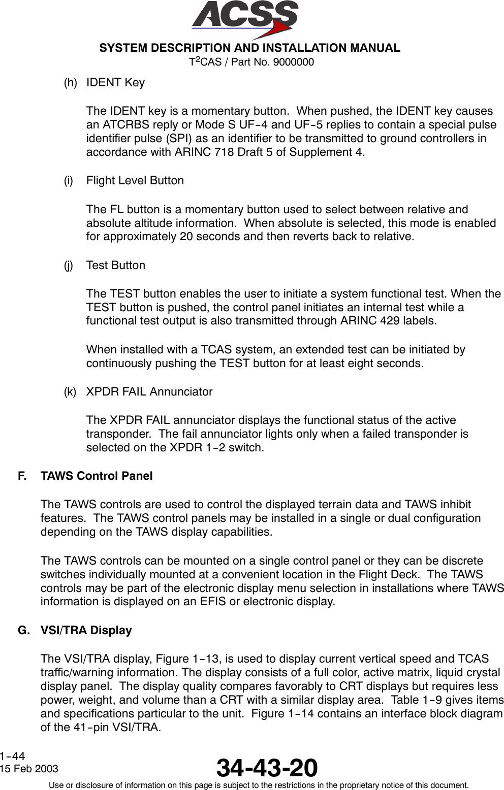 T2CAS / Part No. 9000000SYSTEM DESCRIPTION AND INSTALLATION MANUAL34-43-2015 Feb 2003Use or disclosure of information on this page is subject to the restrictions in the proprietary notice of this document.1--44(h) IDENT KeyThe IDENT key is a momentary button. When pushed, the IDENT key causesan ATCRBS reply or Mode S UF--4 and UF--5 replies to contain a special pulseidentifier pulse (SPI) as an identifier to be transmitted to ground controllers inaccordance with ARINC 718 Draft 5 of Supplement 4.(i) Flight Level ButtonThe FL button is a momentary button used to select between relative andabsolute altitude information. When absolute is selected, this mode is enabledfor approximately 20 seconds and then reverts back to relative.(j) Test ButtonThe TEST button enables the user to initiate a system functional test. When theTEST button is pushed, the control panel initiates an internal test while afunctional test output is also transmitted through ARINC 429 labels.When installed with a TCAS system, an extended test can be initiated bycontinuously pushing the TEST button for at least eight seconds.(k) XPDR FAIL AnnunciatorThe XPDR FAIL annunciator displays the functional status of the activetransponder. The fail annunciator lights only when a failed transponder isselected on the XPDR 1--2 switch.F. TAWS Control PanelThe TAWS controls are used to control the displayed terrain data and TAWS inhibitfeatures. The TAWS control panels may be installed in a single or dual configurationdepending on the TAWS display capabilities.The TAWS controls can be mounted on a single control panel or they can be discreteswitches individually mounted at a convenient location in the Flight Deck. The TAWScontrols may be part of the electronic display menu selection in installations where TAWSinformation is displayed on an EFIS or electronic display.G. VSI/TRA DisplayThe VSI/TRA display, Figure 1--13, is used to display current vertical speed and TCAStraffic/warning information. The display consists of a full color, active matrix, liquid crystaldisplay panel. The display quality compares favorably to CRT displays but requires lesspower, weight, and volume than a CRT with a similar display area. Table 1--9 gives itemsand specifications particular to the unit. Figure 1--14 contains an interface block diagramof the 41--pin VSI/TRA.