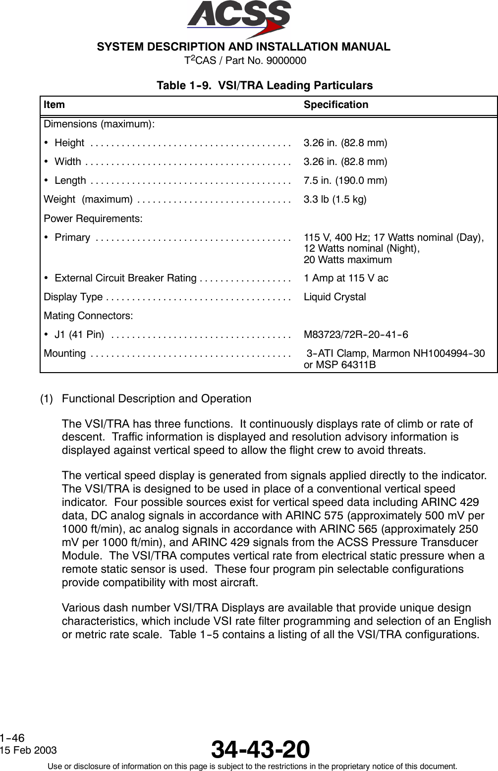 T2CAS / Part No. 9000000SYSTEM DESCRIPTION AND INSTALLATION MANUAL34-43-2015 Feb 2003Use or disclosure of information on this page is subject to the restrictions in the proprietary notice of this document.1--46Table 1--9. VSI/TRA Leading ParticularsItem SpecificationDimensions (maximum):•Height ....................................... 3.26 in. (82.8 mm)•Width ........................................ 3.26 in. (82.8 mm)•Length ....................................... 7.5 in. (190.0 mm)Weight (maximum) .............................. 3.3lb(1.5kg)Power Requirements:•Primary ...................................... 115 V, 400 Hz; 17 Watts nominal (Day),12 Watts nominal (Night),20 Watts maximum•ExternalCircuitBreakerRating.................. 1Ampat115VacDisplayType.................................... Liquid CrystalMating Connectors:•J1(41Pin) ................................... M83723/72R--20--41--6Mounting ....................................... 3--ATI Clamp, Marmon NH1004994--30or MSP 64311B(1) Functional Description and OperationThe VSI/TRA has three functions. It continuously displays rate of climb or rate ofdescent. Traffic information is displayed and resolution advisory information isdisplayed against vertical speed to allow the flight crew to avoid threats.The vertical speed display is generated from signals applied directly to the indicator.The VSI/TRA is designed to be used in place of a conventional vertical speedindicator. Four possible sources exist for vertical speed data including ARINC 429data, DC analog signals in accordance with ARINC 575 (approximately 500 mV per1000 ft/min), ac analog signals in accordance with ARINC 565 (approximately 250mV per 1000 ft/min), and ARINC 429 signals from the ACSS Pressure TransducerModule. The VSI/TRA computes vertical rate from electrical static pressure when aremote static sensor is used. These four program pin selectable configurationsprovide compatibility with most aircraft.Various dash number VSI/TRA Displays are available that provide unique designcharacteristics, which include VSI rate filter programming and selection of an Englishor metric rate scale. Table 1--5 contains a listing of all the VSI/TRA configurations.