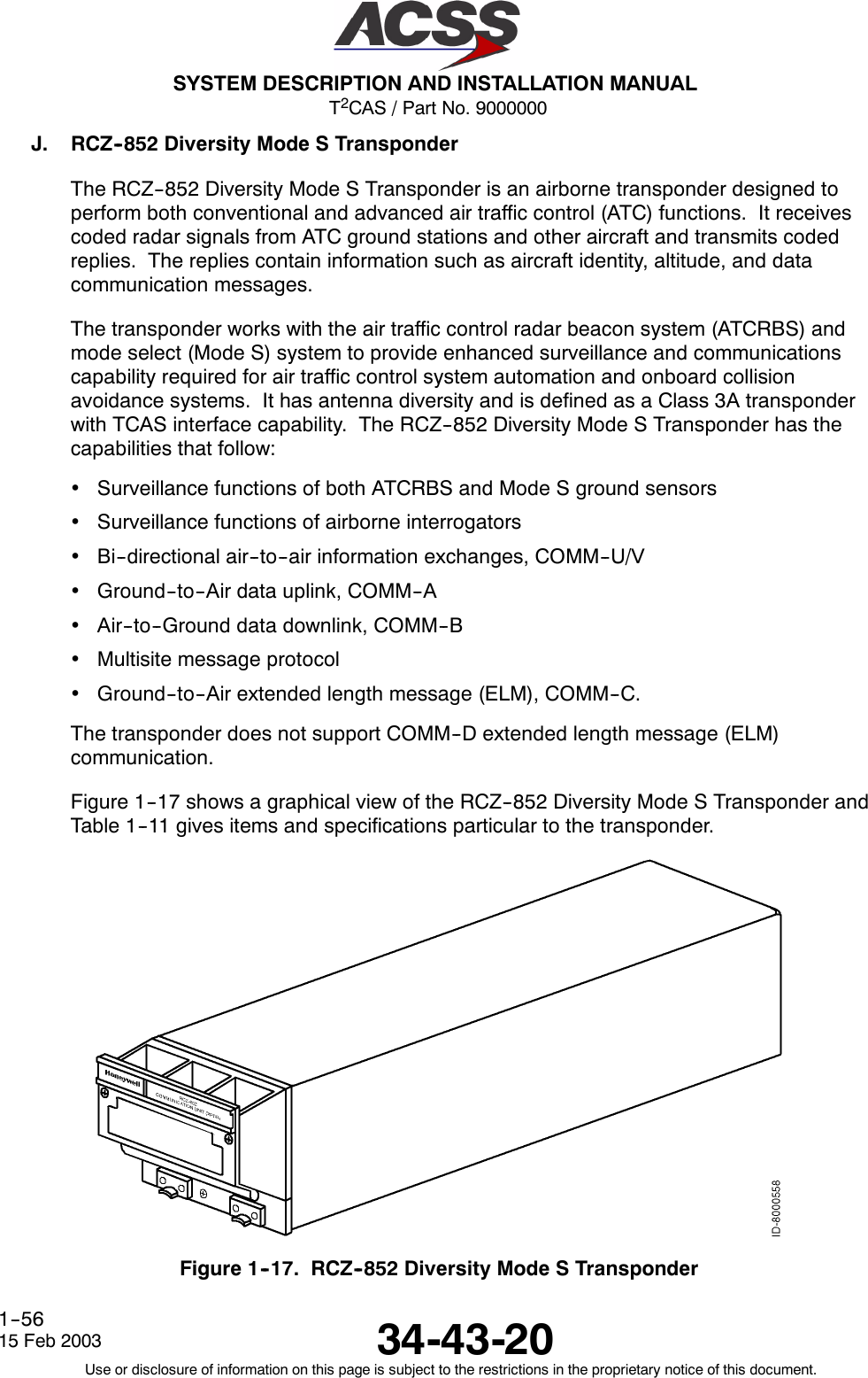 T2CAS / Part No. 9000000SYSTEM DESCRIPTION AND INSTALLATION MANUAL34-43-2015 Feb 2003Use or disclosure of information on this page is subject to the restrictions in the proprietary notice of this document.1--56J. RCZ--852 Diversity Mode S TransponderThe RCZ--852 Diversity Mode S Transponder is an airborne transponder designed toperform both conventional and advanced air traffic control (ATC) functions. It receivescoded radar signals from ATC ground stations and other aircraft and transmits codedreplies. The replies contain information such as aircraft identity, altitude, and datacommunication messages.The transponder works with the air traffic control radar beacon system (ATCRBS) andmode select (Mode S) system to provide enhanced surveillance and communicationscapability required for air traffic control system automation and onboard collisionavoidance systems. It has antenna diversity and is defined as a Class 3A transponderwith TCAS interface capability. The RCZ--852 Diversity Mode S Transponder has thecapabilities that follow:•Surveillance functions of both ATCRBS and Mode S ground sensors•Surveillance functions of airborne interrogators•Bi--directional air--to--air information exchanges, COMM--U/V•Ground--to--Air data uplink, COMM--A•Air--to--Ground data downlink, COMM--B•Multisite message protocol•Ground--to--Air extended length message (ELM), COMM--C.The transponder does not support COMM--D extended length message (ELM)communication.Figure 1--17 shows a graphical view of the RCZ--852 Diversity Mode S Transponder andTable 1--11 gives items and specifications particular to the transponder.Figure 1--17. RCZ--852 Diversity Mode S Transponder
