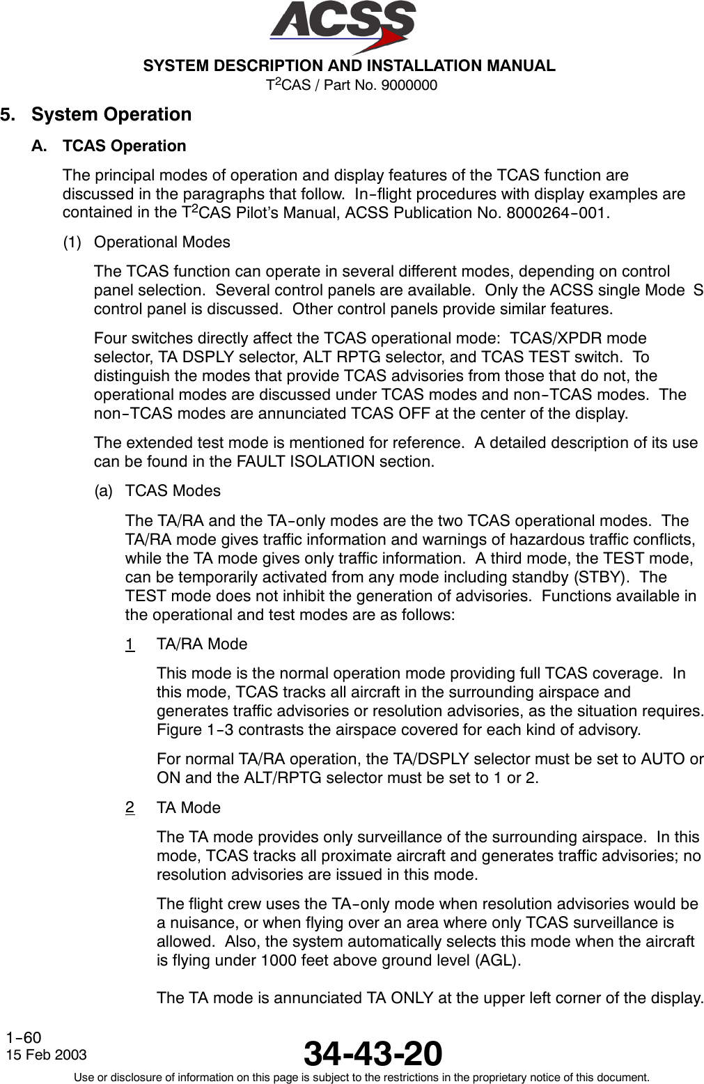 T2CAS / Part No. 9000000SYSTEM DESCRIPTION AND INSTALLATION MANUAL34-43-2015 Feb 2003Use or disclosure of information on this page is subject to the restrictions in the proprietary notice of this document.1--605. System OperationA. TCAS OperationThe principal modes of operation and display features of the TCAS function arediscussed in the paragraphs that follow. In--flight procedures with display examples arecontained in the T2CAS Pilot’s Manual, ACSS Publication No. 8000264--001.(1) Operational ModesThe TCAS function can operate in several different modes, depending on controlpanel selection. Several control panels are available. Only the ACSS single Mode Scontrol panel is discussed. Other control panels provide similar features.Four switches directly affect the TCAS operational mode: TCAS/XPDR modeselector, TA DSPLY selector, ALT RPTG selector, and TCAS TEST switch. Todistinguish the modes that provide TCAS advisories from those that do not, theoperational modes are discussed under TCAS modes and non--TCAS modes. Thenon--TCAS modes are annunciated TCAS OFF at the center of the display.The extended test mode is mentioned for reference. A detailed description of its usecan be found in the FAULT ISOLATION section.(a) TCAS ModesThe TA/RA and the TA--only modes are the two TCAS operational modes. TheTA/RA mode gives traffic information and warnings of hazardous traffic conflicts,while the TA mode gives only traffic information. A third mode, the TEST mode,can be temporarily activated from any mode including standby (STBY). TheTEST mode does not inhibit the generation of advisories. Functions available inthe operational and test modes are as follows:1TA/RA ModeThis mode is the normal operation mode providing full TCAS coverage. Inthis mode, TCAS tracks all aircraft in the surrounding airspace andgenerates traffic advisories or resolution advisories, as the situation requires.Figure 1--3 contrasts the airspace covered for each kind of advisory.For normal TA/RA operation, the TA/DSPLY selector must be set to AUTO orON and the ALT/RPTG selector must be set to 1 or 2.2TA ModeThe TA mode provides only surveillance of the surrounding airspace. In thismode, TCAS tracks all proximate aircraft and generates traffic advisories; noresolution advisories are issued in this mode.The flight crew uses the TA--only mode when resolution advisories would bea nuisance, or when flying over an area where only TCAS surveillance isallowed. Also, the system automatically selects this mode when the aircraftis flying under 1000 feet above ground level (AGL).The TA mode is annunciated TA ONLY at the upper left corner of the display.
