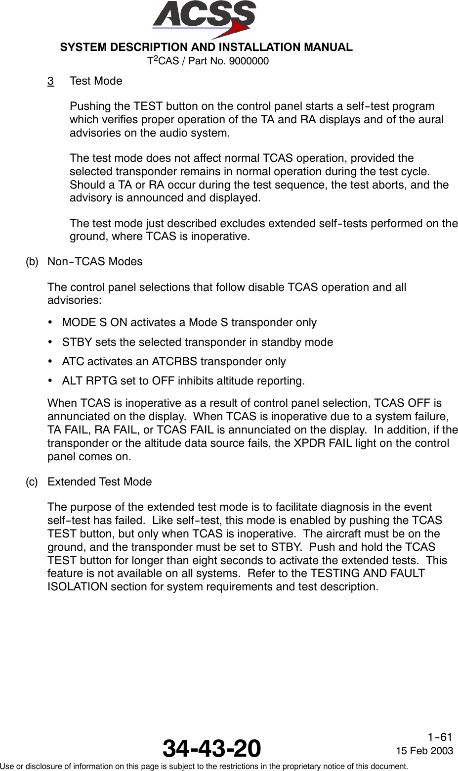 T2CAS / Part No. 9000000SYSTEM DESCRIPTION AND INSTALLATION MANUAL34-43-20 15 Feb 2003Use or disclosure of information on this page is subject to the restrictions in the proprietary notice of this document.1--613Test ModePushing the TEST button on the control panel starts a self--test programwhich verifies proper operation of the TA and RA displays and of the auraladvisories on the audio system.The test mode does not affect normal TCAS operation, provided theselected transponder remains in normal operation during the test cycle.Should a TA or RA occur during the test sequence, the test aborts, and theadvisory is announced and displayed.The test mode just described excludes extended self--tests performed on theground, where TCAS is inoperative.(b) Non--TCAS ModesThe control panel selections that follow disable TCAS operation and alladvisories:•MODE S ON activates a Mode S transponder only•STBY sets the selected transponder in standby mode•ATC activates an ATCRBS transponder only•ALT RPTG set to OFF inhibits altitude reporting.When TCAS is inoperative as a result of control panel selection, TCAS OFF isannunciated on the display. When TCAS is inoperative due to a system failure,TA FAIL, RA FAIL, or TCAS FAIL is annunciated on the display. In addition, if thetransponder or the altitude data source fails, the XPDR FAIL light on the controlpanel comes on.(c) Extended Test ModeThe purpose of the extended test mode is to facilitate diagnosis in the eventself--test has failed. Like self--test, this mode is enabled by pushing the TCASTEST button, but only when TCAS is inoperative. The aircraft must be on theground, and the transponder must be set to STBY. Push and hold the TCASTEST button for longer than eight seconds to activate the extended tests. Thisfeature is not available on all systems. Refer to the TESTING AND FAULTISOLATION section for system requirements and test description.