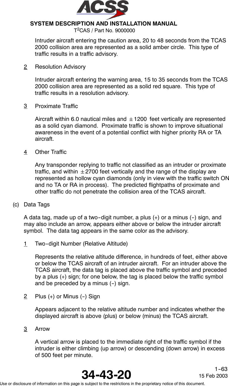 T2CAS / Part No. 9000000SYSTEM DESCRIPTION AND INSTALLATION MANUAL34-43-20 15 Feb 2003Use or disclosure of information on this page is subject to the restrictions in the proprietary notice of this document.1--63Intruder aircraft entering the caution area, 20 to 48 seconds from the TCAS2000 collision area are represented as a solid amber circle. This type oftraffic results in a traffic advisory.2Resolution AdvisoryIntruder aircraft entering the warning area, 15 to 35 seconds from the TCAS2000 collision area are represented as a solid red square. This type oftraffic results in a resolution advisory.3Proximate TrafficAircraft within 6.0 nautical miles and 1200 feet vertically are representedas a solid cyan diamond. Proximate traffic is shown to improve situationalawareness in the event of a potential conflict with higher priority RA or TAaircraft.4Other TrafficAny transponder replying to traffic not classified as an intruder or proximatetraffic, and within 2700 feet vertically and the range of the display arerepresented as hollow cyan diamonds (only in view with the traffic switch ONand no TA or RA in process). The predicted flightpaths of proximate andother traffic do not penetrate the collision area of the TCAS aircraft.(c) Data TagsA data tag, made up of a two--digit number, a plus (+) or a minus (--) sign, andmay also include an arrow, appears either above or below the intruder aircraftsymbol. The data tag appears in the same color as the advisory.1Two--digit Number (Relative Altitude)Represents the relative altitude difference, in hundreds of feet, either aboveor below the TCAS aircraft of an intruder aircraft. For an intruder above theTCAS aircraft, the data tag is placed above the traffic symbol and precededby a plus (+) sign; for one below, the tag is placed below the traffic symboland be preceded by a minus (--) sign.2Plus (+) or Minus (--) SignAppears adjacent to the relative altitude number and indicates whether thedisplayed aircraft is above (plus) or below (minus) the TCAS aircraft.3ArrowA vertical arrow is placed to the immediate right of the traffic symbol if theintruder is either climbing (up arrow) or descending (down arrow) in excessof 500 feet per minute.