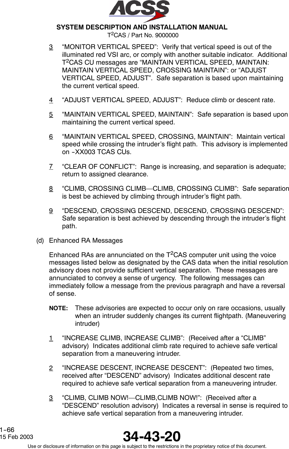T2CAS / Part No. 9000000SYSTEM DESCRIPTION AND INSTALLATION MANUAL34-43-2015 Feb 2003Use or disclosure of information on this page is subject to the restrictions in the proprietary notice of this document.1--663“MONITOR VERTICAL SPEED”: Verify that vertical speed is out of theilluminated red VSI arc, or comply with another suitable indicator. AdditionalT2CAS CU messages are “MAINTAIN VERTICAL SPEED, MAINTAIN:MAINTAIN VERTICAL SPEED, CROSSING MAINTAIN”: or “ADJUSTVERTICAL SPEED, ADJUST”. Safe separation is based upon maintainingthe current vertical speed.4“ADJUST VERTICAL SPEED, ADJUST”: Reduce climb or descent rate.5“MAINTAIN VERTICAL SPEED, MAINTAIN”: Safe separation is based uponmaintaining the current vertical speed.6“MAINTAIN VERTICAL SPEED, CROSSING, MAINTAIN”: Maintain verticalspeed while crossing the intruder’s flight path. This advisory is implementedon --XX003 TCAS CUs.7“CLEAR OF CONFLICT”: Range is increasing, and separation is adequate;return to assigned clearance.8“CLIMB, CROSSING CLIMB—CLIMB, CROSSING CLIMB”: Safe separationis best be achieved by climbing through intruder’s flight path.9“DESCEND, CROSSING DESCEND, DESCEND, CROSSING DESCEND”:Safe separation is best achieved by descending through the intruder’s flightpath.(d) Enhanced RA MessagesEnhanced RAs are annunciated on the T2CAS computer unit using the voicemessages listed below as designated by the CAS data when the initial resolutionadvisory does not provide sufficient vertical separation. These messages areannunciated to convey a sense of urgency. The following messages canimmediately follow a message from the previous paragraph and have a reversalof sense.NOTE: These advisories are expected to occur only on rare occasions, usuallywhen an intruder suddenly changes its current flightpath. (Maneuveringintruder)1“INCREASE CLIMB, INCREASE CLIMB”: (Received after a “CLIMB”advisory) Indicates additional climb rate required to achieve safe verticalseparation from a maneuvering intruder.2“INCREASE DESCENT, INCREASE DESCENT”: (Repeated two times,received after “DESCEND” advisory) Indicates additional descent raterequired to achieve safe vertical separation from a maneuvering intruder.3“CLIMB, CLIMB NOW!—CLIMB,CLIMB NOW!”: (Received after a“DESCEND” resolution advisory) Indicates a reversal in sense is required toachieve safe vertical separation from a maneuvering intruder.