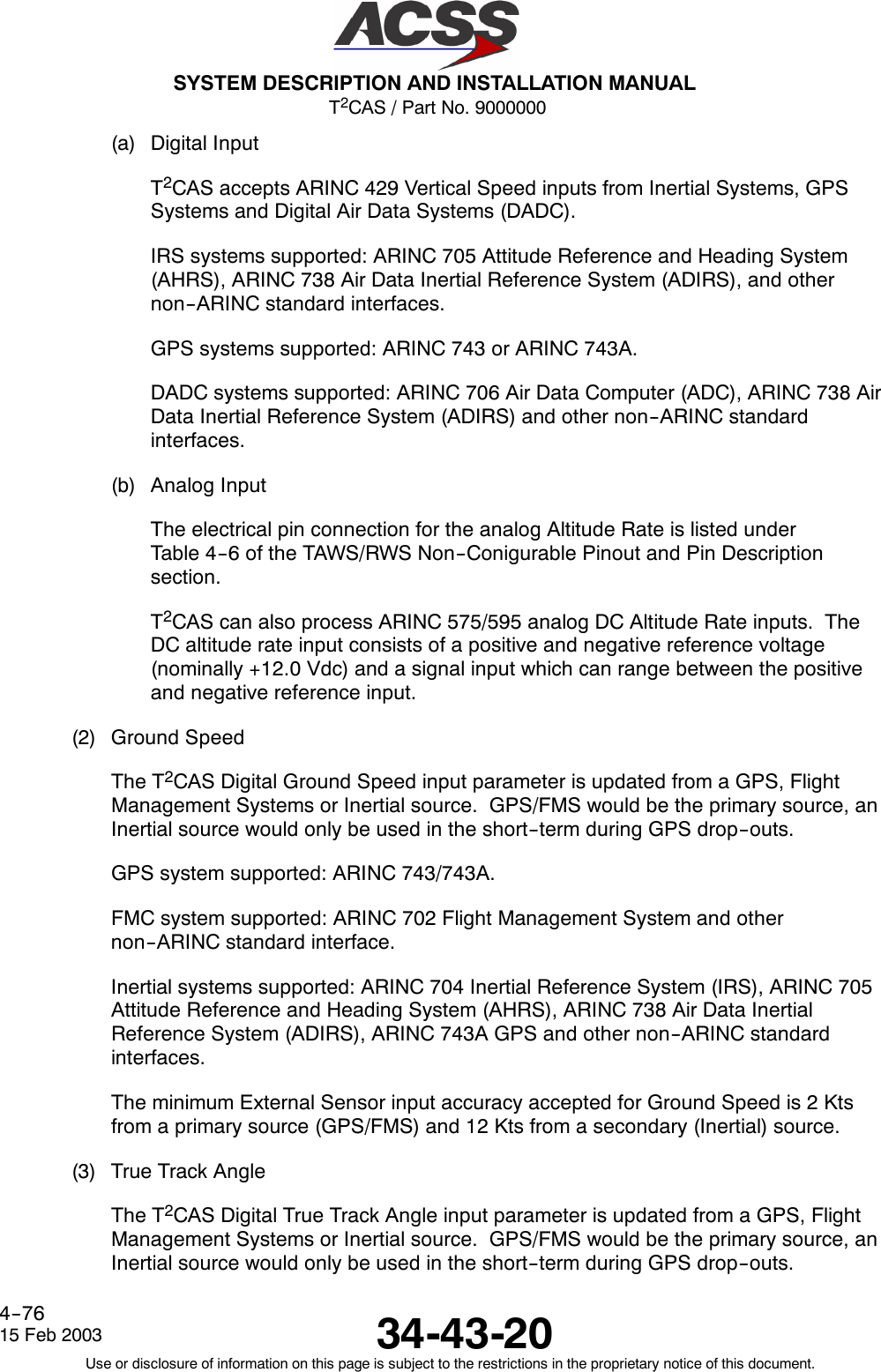 T2CAS / Part No. 9000000SYSTEM DESCRIPTION AND INSTALLATION MANUAL34-43-2015 Feb 2003Use or disclosure of information on this page is subject to the restrictions in the proprietary notice of this document.4--76(a) Digital InputT2CAS accepts ARINC 429 Vertical Speed inputs from Inertial Systems, GPSSystems and Digital Air Data Systems (DADC).IRS systems supported: ARINC 705 Attitude Reference and Heading System(AHRS), ARINC 738 Air Data Inertial Reference System (ADIRS), and othernon--ARINC standard interfaces.GPS systems supported: ARINC 743 or ARINC 743A.DADC systems supported: ARINC 706 Air Data Computer (ADC), ARINC 738 AirData Inertial Reference System (ADIRS) and other non--ARINC standardinterfaces.(b) Analog InputThe electrical pin connection for the analog Altitude Rate is listed underTable 4--6 of the TAWS/RWS Non--Conigurable Pinout and Pin Descriptionsection.T2CAS can also process ARINC 575/595 analog DC Altitude Rate inputs. TheDC altitude rate input consists of a positive and negative reference voltage(nominally +12.0 Vdc) and a signal input which can range between the positiveand negative reference input.(2) Ground SpeedThe T2CAS Digital Ground Speed input parameter is updated from a GPS, FlightManagement Systems or Inertial source. GPS/FMS would be the primary source, anInertial source would only be used in the short--term during GPS drop--outs.GPS system supported: ARINC 743/743A.FMC system supported: ARINC 702 Flight Management System and othernon--ARINC standard interface.Inertial systems supported: ARINC 704 Inertial Reference System (IRS), ARINC 705Attitude Reference and Heading System (AHRS), ARINC 738 Air Data InertialReference System (ADIRS), ARINC 743A GPS and other non--ARINC standardinterfaces.The minimum External Sensor input accuracy accepted for Ground Speed is 2 Ktsfrom a primary source (GPS/FMS) and 12 Kts from a secondary (Inertial) source.(3) True Track AngleThe T2CAS Digital True Track Angle input parameter is updated from a GPS, FlightManagement Systems or Inertial source. GPS/FMS would be the primary source, anInertial source would only be used in the short--term during GPS drop--outs.