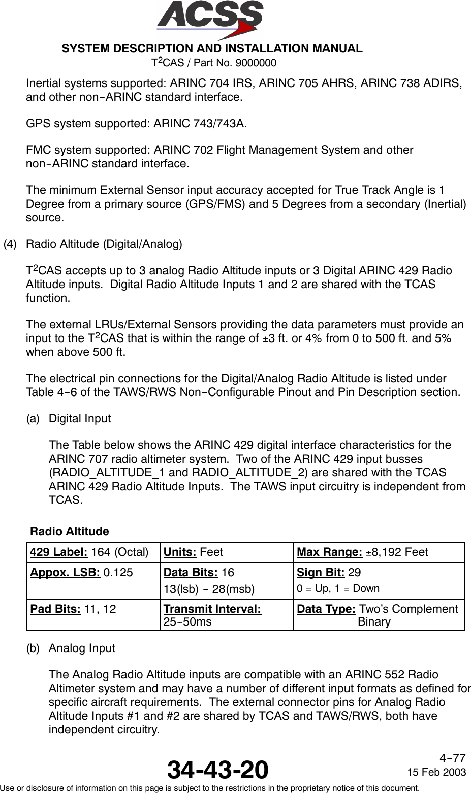 T2CAS / Part No. 9000000SYSTEM DESCRIPTION AND INSTALLATION MANUAL34-43-20 15 Feb 2003Use or disclosure of information on this page is subject to the restrictions in the proprietary notice of this document.4--77Inertial systems supported: ARINC 704 IRS, ARINC 705 AHRS, ARINC 738 ADIRS,and other non--ARINC standard interface.GPS system supported: ARINC 743/743A.FMC system supported: ARINC 702 Flight Management System and othernon--ARINC standard interface.The minimum External Sensor input accuracy accepted for True Track Angle is 1Degree from a primary source (GPS/FMS) and 5 Degrees from a secondary (Inertial)source.(4) Radio Altitude (Digital/Analog)T2CAS accepts up to 3 analog Radio Altitude inputs or 3 Digital ARINC 429 RadioAltitude inputs. Digital Radio Altitude Inputs 1 and 2 are shared with the TCASfunction.The external LRUs/External Sensors providing the data parameters must provide aninput to the T2CAS that is within the range of ±3 ft. or 4% from 0 to 500 ft. and 5%when above 500 ft.The electrical pin connections for the Digital/Analog Radio Altitude is listed underTable 4--6 of the TAWS/RWS Non--Configurable Pinout and Pin Description section.(a) Digital InputThe Table below shows the ARINC 429 digital interface characteristics for theARINC 707 radio altimeter system. Two of the ARINC 429 input busses(RADIO_ALTITUDE_1 and RADIO_ALTITUDE_2) are shared with the TCASARINC 429 Radio Altitude Inputs. The TAWS input circuitry is independent fromTCAS.Radio Altitude429 Label: 164 (Octal) Units: Feet Max Range: ±8,192 FeetAppox. LSB: 0.125 Data Bits: 1613(lsb) -- 28(msb)Sign Bit: 290=Up,1=DownPad Bits: 11, 12 Transmit Interval:25--50msData Type: Two’s ComplementBinary(b) Analog InputThe Analog Radio Altitude inputs are compatible with an ARINC 552 RadioAltimeter system and may have a number of different input formats as defined forspecific aircraft requirements. The external connector pins for Analog RadioAltitude Inputs #1 and #2 are shared by TCAS and TAWS/RWS, both haveindependent circuitry.