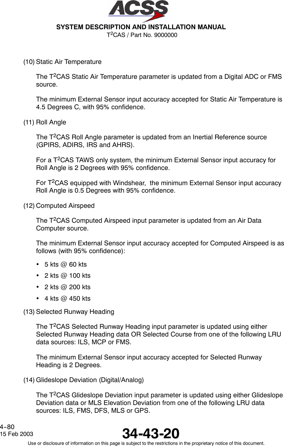 T2CAS / Part No. 9000000SYSTEM DESCRIPTION AND INSTALLATION MANUAL34-43-2015 Feb 2003Use or disclosure of information on this page is subject to the restrictions in the proprietary notice of this document.4--80(10) Static Air TemperatureThe T2CAS Static Air Temperature parameter is updated from a Digital ADC or FMSsource.The minimum External Sensor input accuracy accepted for Static Air Temperature is4.5 Degrees C, with 95% confidence.(11) Roll AngleThe T2CAS Roll Angle parameter is updated from an Inertial Reference source(GPIRS, ADIRS, IRS and AHRS).For a T2CAS TAWS only system, the minimum External Sensor input accuracy forRoll Angle is 2 Degrees with 95% confidence.For T2CAS equipped with Windshear, the minimum External Sensor input accuracyRoll Angle is 0.5 Degrees with 95% confidence.(12) Computed AirspeedThe T2CAS Computed Airspeed input parameter is updated from an Air DataComputer source.The minimum External Sensor input accuracy accepted for Computed Airspeed is asfollows (with 95% confidence):•5kts@60kts•2 kts @ 100 kts•2 kts @ 200 kts•4 kts @ 450 kts(13) Selected Runway HeadingThe T2CAS Selected Runway Heading input parameter is updated using eitherSelected Runway Heading data OR Selected Course from one of the following LRUdata sources: ILS, MCP or FMS.The minimum External Sensor input accuracy accepted for Selected RunwayHeading is 2 Degrees.(14) Glideslope Deviation (Digital/Analog)The T2CAS Glideslope Deviation input parameter is updated using either GlideslopeDeviation data or MLS Elevation Deviation from one of the following LRU datasources: ILS, FMS, DFS, MLS or GPS.