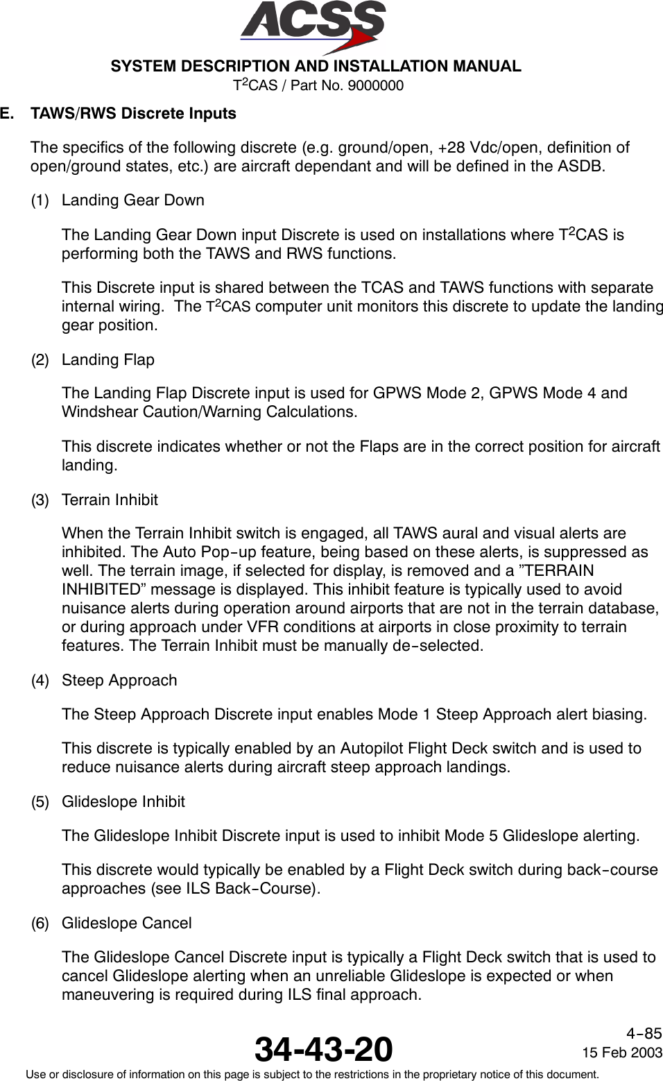 T2CAS / Part No. 9000000SYSTEM DESCRIPTION AND INSTALLATION MANUAL34-43-20 15 Feb 2003Use or disclosure of information on this page is subject to the restrictions in the proprietary notice of this document.4--85E. TAWS/RWS Discrete InputsThe specifics of the following discrete (e.g. ground/open, +28 Vdc/open, definition ofopen/ground states, etc.) are aircraft dependant and will be defined in the ASDB.(1) Landing Gear DownThe Landing Gear Down input Discrete is used on installations where T2CAS isperforming both the TAWS and RWS functions.This Discrete input is shared between the TCAS and TAWS functions with separateinternal wiring. The T2CAS computer unit monitors this discrete to update the landinggear position.(2) Landing FlapThe Landing Flap Discrete input is used for GPWS Mode 2, GPWS Mode 4 andWindshear Caution/Warning Calculations.This discrete indicates whether or not the Flaps are in the correct position for aircraftlanding.(3) Terrain InhibitWhen the Terrain Inhibit switch is engaged, all TAWS aural and visual alerts areinhibited. The Auto Pop--up feature, being based on these alerts, is suppressed aswell. The terrain image, if selected for display, is removed and a ”TERRAININHIBITED” message is displayed. This inhibit feature is typically used to avoidnuisance alerts during operation around airports that are not in the terrain database,or during approach under VFR conditions at airports in close proximity to terrainfeatures. The Terrain Inhibit must be manually de--selected.(4) Steep ApproachThe Steep Approach Discrete input enables Mode 1 Steep Approach alert biasing.This discrete is typically enabled by an Autopilot Flight Deck switch and is used toreduce nuisance alerts during aircraft steep approach landings.(5) Glideslope InhibitThe Glideslope Inhibit Discrete input is used to inhibit Mode 5 Glideslope alerting.This discrete would typically be enabled by a Flight Deck switch during back--courseapproaches (see ILS Back--Course).(6) Glideslope CancelThe Glideslope Cancel Discrete input is typically a Flight Deck switch that is used tocancel Glideslope alerting when an unreliable Glideslope is expected or whenmaneuvering is required during ILS final approach.
