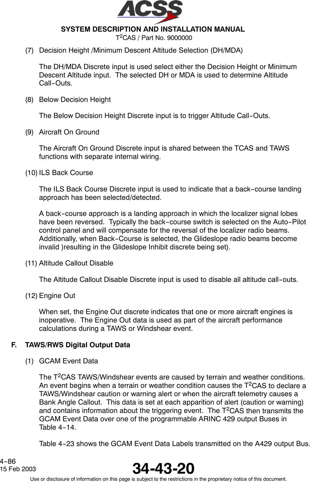 T2CAS / Part No. 9000000SYSTEM DESCRIPTION AND INSTALLATION MANUAL34-43-2015 Feb 2003Use or disclosure of information on this page is subject to the restrictions in the proprietary notice of this document.4--86(7) Decision Height /Minimum Descent Altitude Selection (DH/MDA)The DH/MDA Discrete input is used select either the Decision Height or MinimumDescent Altitude input. The selected DH or MDA is used to determine AltitudeCall--Outs.(8) Below Decision HeightThe Below Decision Height Discrete input is to trigger Altitude Call--Outs.(9) Aircraft On GroundThe Aircraft On Ground Discrete input is shared between the TCAS and TAWSfunctions with separate internal wiring.(10) ILS Back CourseThe ILS Back Course Discrete input is used to indicate that a back--course landingapproach has been selected/detected.A back--course approach is a landing approach in which the localizer signal lobeshave been reversed. Typically the back--course switch is selected on the Auto--Pilotcontrol panel and will compensate for the reversal of the localizer radio beams.Additionally, when Back--Course is selected, the Glideslope radio beams becomeinvalid )resulting in the Glideslope Inhibit discrete being set).(11) Altitude Callout DisableThe Altitude Callout Disable Discrete input is used to disable all altitude call--outs.(12) Engine OutWhen set, the Engine Out discrete indicates that one or more aircraft engines isinoperative. The Engine Out data is used as part of the aircraft performancecalculations during a TAWS or Windshear event.F. TAWS/RWS Digital Output Data(1) GCAM Event DataThe T2CAS TAWS/Windshear events are caused by terrain and weather conditions.An event begins when a terrain or weather condition causes the T2CAS to declare aTAWS/Windshear caution or warning alert or when the aircraft telemetry causes aBank Angle Callout. This data is set at each apparition of alert (caution or warning)and contains information about the triggering event. The T2CAS then transmits theGCAM Event Data over one of the programmable ARINC 429 output Buses inTable 4--14.Table 4--23 shows the GCAM Event Data Labels transmitted on the A429 output Bus.