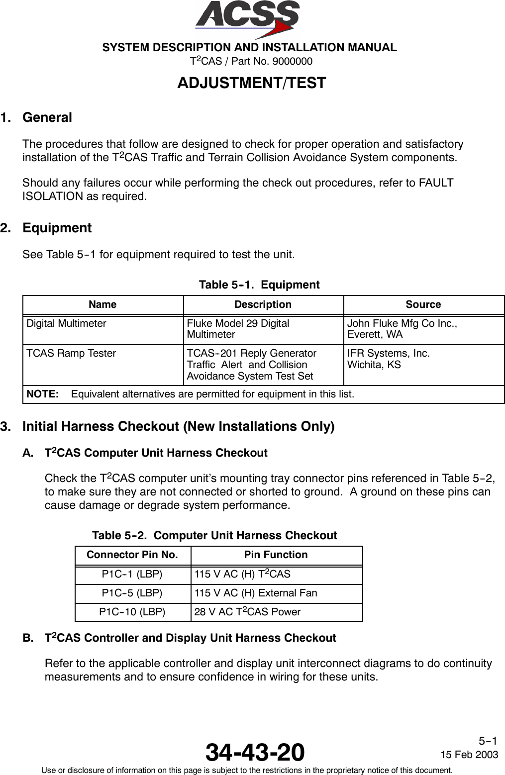 T2CAS / Part No. 9000000SYSTEM DESCRIPTION AND INSTALLATION MANUAL34-43-20 15 Feb 2003Use or disclosure of information on this page is subject to the restrictions in the proprietary notice of this document.5--1ADJUSTMENT/TEST1. GeneralThe procedures that follow are designed to check for proper operation and satisfactoryinstallation of the T2CAS Traffic and Terrain Collision Avoidance System components.Should any failures occur while performing the check out procedures, refer to FAULTISOLATION as required.2. EquipmentSee Table 5--1 for equipment required to test the unit.Table 5--1. EquipmentName Description SourceDigital Multimeter Fluke Model 29 DigitalMultimeterJohn Fluke Mfg Co Inc.,Everett, WATCAS Ramp Tester TCAS--201 Reply GeneratorTraffic Alert and CollisionAvoidance System Test SetIFR Systems, Inc.Wichita, KSNOTE: Equivalent alternatives are permitted for equipment in this list.3. Initial Harness Checkout (New Installations Only)A. T2CAS Computer Unit Harness CheckoutCheck the T2CAS computer unit’s mounting tray connector pins referenced in Table 5--2,to make sure they are not connected or shorted to ground. A ground on these pins cancause damage or degrade system performance.Table 5--2. Computer Unit Harness CheckoutConnector Pin No. Pin FunctionP1C--1 (LBP) 115 V AC (H) T2CASP1C--5 (LBP) 115 V AC (H) External FanP1C--10 (LBP) 28 V AC T2CAS PowerB. T2CAS Controller and Display Unit Harness CheckoutRefer to the applicable controller and display unit interconnect diagrams to do continuitymeasurements and to ensure confidence in wiring for these units.