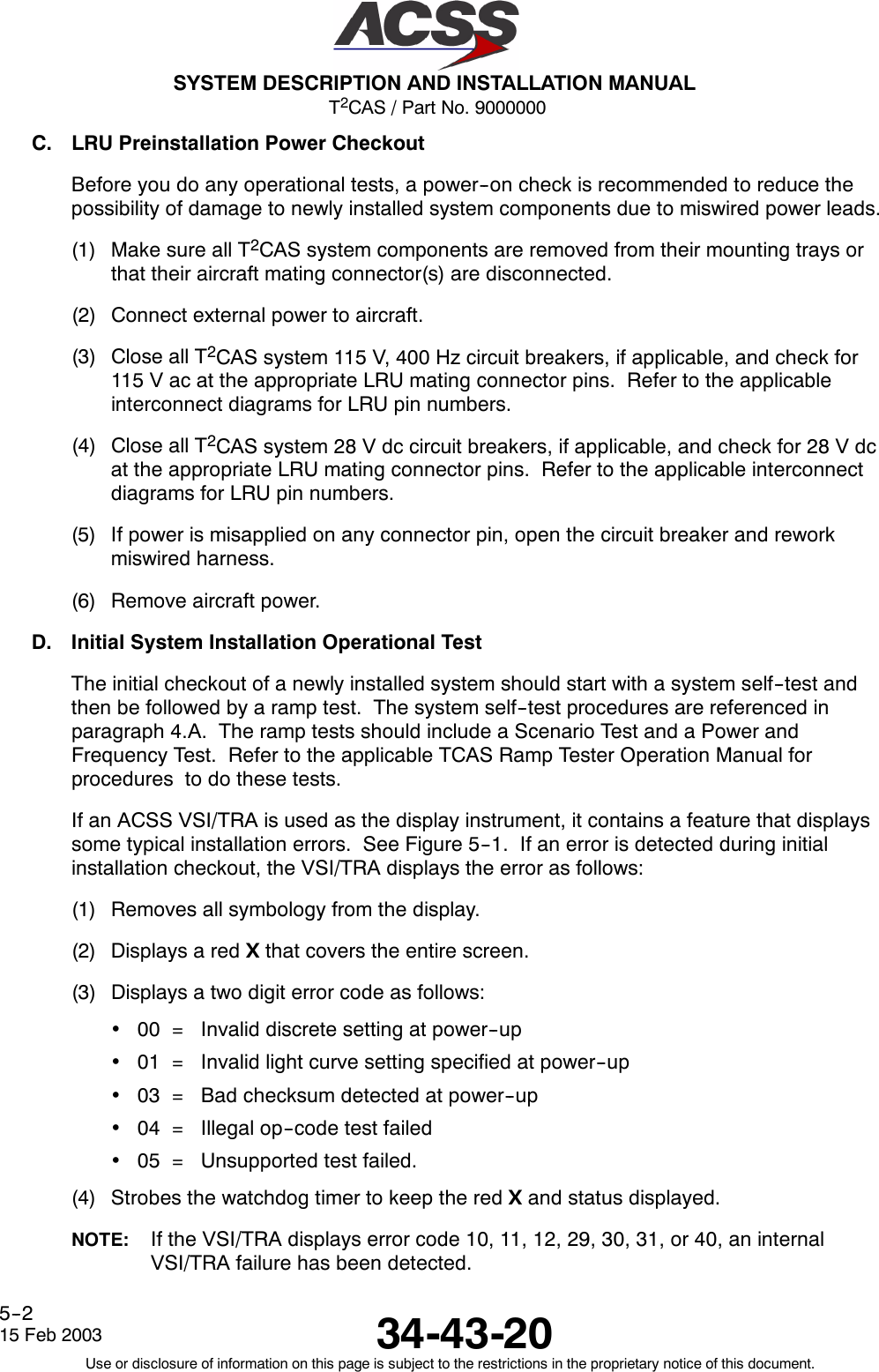 T2CAS / Part No. 9000000SYSTEM DESCRIPTION AND INSTALLATION MANUAL34-43-2015 Feb 2003Use or disclosure of information on this page is subject to the restrictions in the proprietary notice of this document.5--2C. LRU Preinstallation Power CheckoutBefore you do any operational tests, a power--on check is recommended to reduce thepossibility of damage to newly installed system components due to miswired power leads.(1) Make sure all T2CAS system components are removed from their mounting trays orthat their aircraft mating connector(s) are disconnected.(2) Connect external power to aircraft.(3) Close all T2CAS system 115 V, 400 Hz circuit breakers, if applicable, and check for115 V ac at the appropriate LRU mating connector pins. Refer to the applicableinterconnect diagrams for LRU pin numbers.(4) Close all T2CAS system 28 V dc circuit breakers, if applicable, and check for 28 V dcat the appropriate LRU mating connector pins. Refer to the applicable interconnectdiagrams for LRU pin numbers.(5) If power is misapplied on any connector pin, open the circuit breaker and reworkmiswired harness.(6) Remove aircraft power.D. Initial System Installation Operational TestThe initial checkout of a newly installed system should start with a system self--test andthen be followed by a ramp test. The system self--test procedures are referenced inparagraph 4.A. The ramp tests should include a Scenario Test and a Power andFrequency Test. Refer to the applicable TCAS Ramp Tester Operation Manual forprocedures to do these tests.If an ACSS VSI/TRA is used as the display instrument, it contains a feature that displayssome typical installation errors. See Figure 5--1. If an error is detected during initialinstallation checkout, the VSI/TRA displays the error as follows:(1) Removes all symbology from the display.(2) Displays a red Xthat covers the entire screen.(3) Displays a two digit error code as follows:•00 = Invalid discrete setting at power--up•01 = Invalid light curve setting specified at power--up•03 = Bad checksum detected at power--up•04 = Illegal op--code test failed•05 = Unsupported test failed.(4) Strobes the watchdog timer to keep the red Xand status displayed.NOTE: If the VSI/TRA displays error code 10, 11, 12, 29, 30, 31, or 40, an internalVSI/TRA failure has been detected.