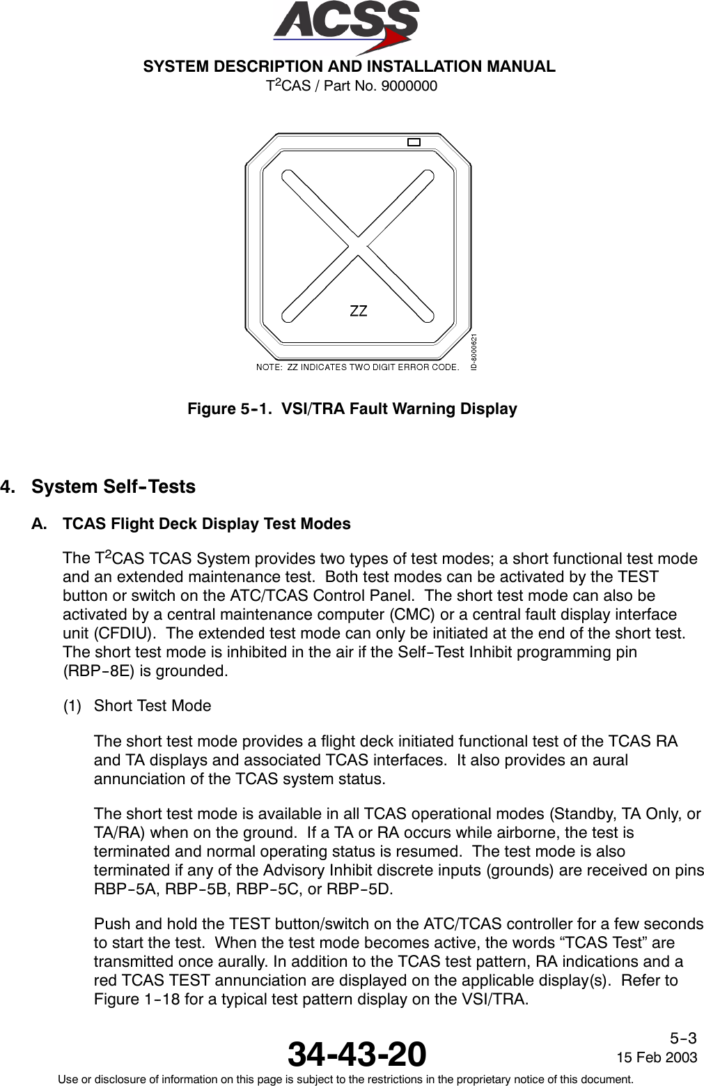 T2CAS / Part No. 9000000SYSTEM DESCRIPTION AND INSTALLATION MANUAL34-43-20 15 Feb 2003Use or disclosure of information on this page is subject to the restrictions in the proprietary notice of this document.5--3Figure 5--1. VSI/TRA Fault Warning Display4. System Self--TestsA. TCAS Flight Deck Display Test ModesThe T2CAS TCAS System provides two types of test modes; a short functional test modeand an extended maintenance test. Both test modes can be activated by the TESTbutton or switch on the ATC/TCAS Control Panel. The short test mode can also beactivated by a central maintenance computer (CMC) or a central fault display interfaceunit (CFDIU). The extended test mode can only be initiated at the end of the short test.The short test mode is inhibited in the air if the Self--Test Inhibit programming pin(RBP--8E) is grounded.(1) Short Test ModeThe short test mode provides a flight deck initiated functional test of the TCAS RAand TA displays and associated TCAS interfaces. It also provides an auralannunciation of the TCAS system status.The short test mode is available in all TCAS operational modes (Standby, TA Only, orTA/RA) when on the ground. If a TA or RA occurs while airborne, the test isterminated and normal operating status is resumed. The test mode is alsoterminated if any of the Advisory Inhibit discrete inputs (grounds) are received on pinsRBP--5A, RBP--5B, RBP--5C, or RBP--5D.Push and hold the TEST button/switch on the ATC/TCAS controller for a few secondsto start the test. When the test mode becomes active, the words “TCAS Test” aretransmitted once aurally. In addition to the TCAS test pattern, RA indications and ared TCAS TEST annunciation are displayed on the applicable display(s). Refer toFigure 1--18 for a typical test pattern display on the VSI/TRA.