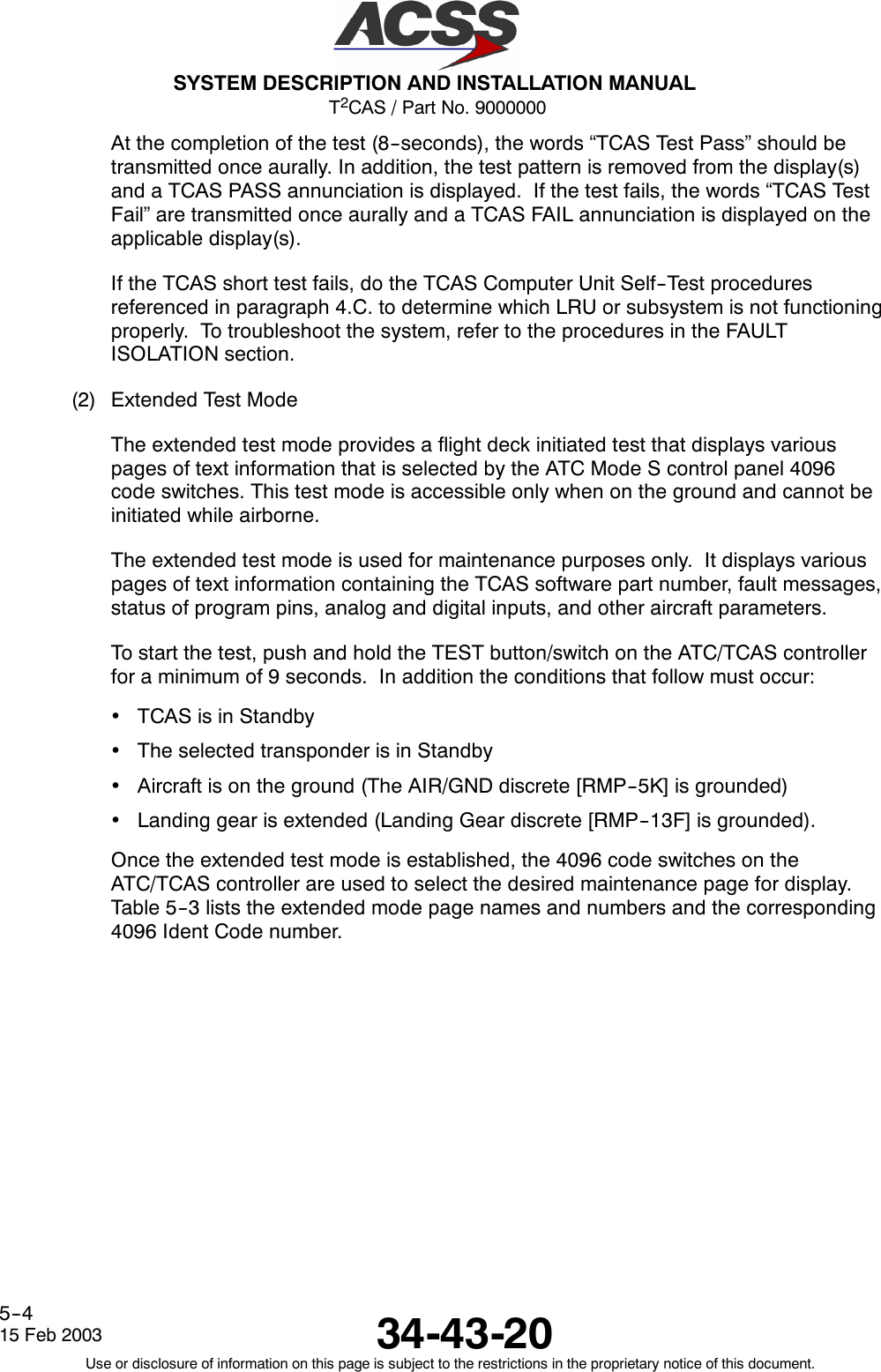 T2CAS / Part No. 9000000SYSTEM DESCRIPTION AND INSTALLATION MANUAL34-43-2015 Feb 2003Use or disclosure of information on this page is subject to the restrictions in the proprietary notice of this document.5--4At the completion of the test (8--seconds), the words “TCAS Test Pass” should betransmitted once aurally. In addition, the test pattern is removed from the display(s)and a TCAS PASS annunciation is displayed. If the test fails, the words “TCAS TestFail” are transmitted once aurally and a TCAS FAIL annunciation is displayed on theapplicable display(s).If the TCAS short test fails, do the TCAS Computer Unit Self--Test proceduresreferenced in paragraph 4.C. to determine which LRU or subsystem is not functioningproperly. To troubleshoot the system, refer to the procedures in the FAULTISOLATION section.(2) Extended Test ModeThe extended test mode provides a flight deck initiated test that displays variouspages of text information that is selected by the ATC Mode S control panel 4096code switches. This test mode is accessible only when on the ground and cannot beinitiated while airborne.The extended test mode is used for maintenance purposes only. It displays variouspages of text information containing the TCAS software part number, fault messages,status of program pins, analog and digital inputs, and other aircraft parameters.To start the test, push and hold the TEST button/switch on the ATC/TCAS controllerfor a minimum of 9 seconds. In addition the conditions that follow must occur:•TCAS is in Standby•The selected transponder is in Standby•Aircraft is on the ground (The AIR/GND discrete [RMP--5K] is grounded)•Landing gear is extended (Landing Gear discrete [RMP--13F] is grounded).Once the extended test mode is established, the 4096 code switches on theATC/TCAS controller are used to select the desired maintenance page for display.Table 5--3 lists the extended mode page names and numbers and the corresponding4096 Ident Code number.