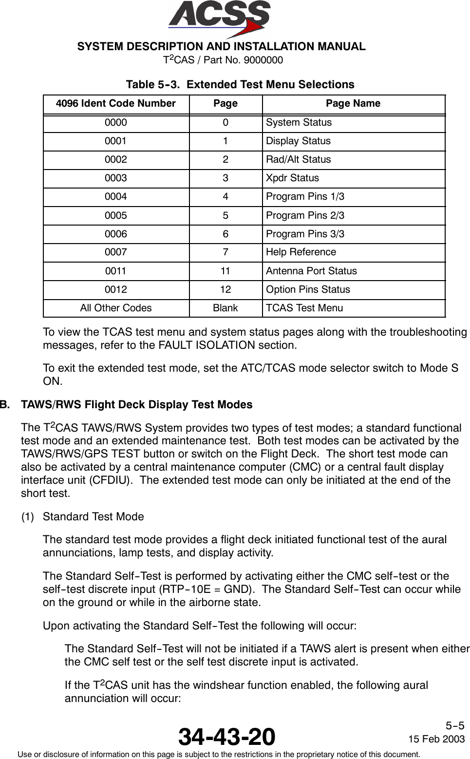 T2CAS / Part No. 9000000SYSTEM DESCRIPTION AND INSTALLATION MANUAL34-43-20 15 Feb 2003Use or disclosure of information on this page is subject to the restrictions in the proprietary notice of this document.5--5Table 5--3. Extended Test Menu Selections4096 Ident Code Number Page Page Name0000 0System Status0001 1Display Status0002 2Rad/Alt Status0003 3Xpdr Status0004 4Program Pins 1/30005 5Program Pins 2/30006 6Program Pins 3/30007 7Help Reference0011 11 Antenna Port Status0012 12 Option Pins StatusAll Other Codes Blank TCAS Test MenuTo view the TCAS test menu and system status pages along with the troubleshootingmessages, refer to the FAULT ISOLATION section.To exit the extended test mode, set the ATC/TCAS mode selector switch to Mode SON.B. TAWS/RWS Flight Deck Display Test ModesThe T2CAS TAWS/RWS System provides two types of test modes; a standard functionaltest mode and an extended maintenance test. Both test modes can be activated by theTAWS/RWS/GPS TEST button or switch on the Flight Deck. The short test mode canalso be activated by a central maintenance computer (CMC) or a central fault displayinterface unit (CFDIU). The extended test mode can only be initiated at the end of theshort test.(1) Standard Test ModeThe standard test mode provides a flight deck initiated functional test of the auralannunciations, lamp tests, and display activity.The Standard Self--Test is performed by activating either the CMC self--test or theself--test discrete input (RTP--10E = GND). The Standard Self--Test can occur whileon the ground or while in the airborne state.Upon activating the Standard Self--Test the following will occur:The Standard Self--Test will not be initiated if a TAWS alert is present when eitherthe CMC self test or the self test discrete input is activated.If the T2CAS unit has the windshear function enabled, the following auralannunciation will occur: