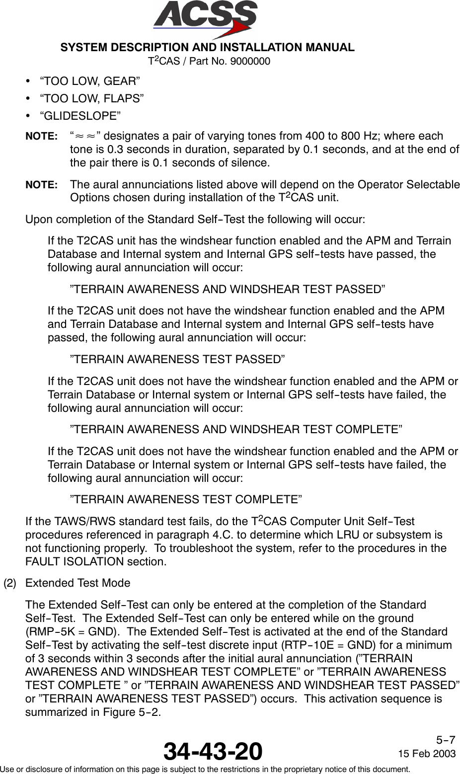 T2CAS / Part No. 9000000SYSTEM DESCRIPTION AND INSTALLATION MANUAL34-43-20 15 Feb 2003Use or disclosure of information on this page is subject to the restrictions in the proprietary notice of this document.5--7•“TOO LOW, GEAR”•“TOO LOW, FLAPS”•“GLIDESLOPE”NOTE: “≈≈” designates a pair of varying tones from 400 to 800 Hz; where eachtone is 0.3 seconds in duration, separated by 0.1 seconds, and at the end ofthe pair there is 0.1 seconds of silence.NOTE: The aural annunciations listed above will depend on the Operator SelectableOptions chosen during installation of the T2CAS unit.Upon completion of the Standard Self--Test the following will occur:If the T2CAS unit has the windshear function enabled and the APM and TerrainDatabase and Internal system and Internal GPS self--tests have passed, thefollowing aural annunciation will occur:”TERRAIN AWARENESS AND WINDSHEAR TEST PASSED”If the T2CAS unit does not have the windshear function enabled and the APMand Terrain Database and Internal system and Internal GPS self--tests havepassed, the following aural annunciation will occur:”TERRAIN AWARENESS TEST PASSED”If the T2CAS unit does not have the windshear function enabled and the APM orTerrain Database or Internal system or Internal GPS self--tests have failed, thefollowing aural annunciation will occur:”TERRAIN AWARENESS AND WINDSHEAR TEST COMPLETE”If the T2CAS unit does not have the windshear function enabled and the APM orTerrain Database or Internal system or Internal GPS self--tests have failed, thefollowing aural annunciation will occur:”TERRAIN AWARENESS TEST COMPLETE”If the TAWS/RWS standard test fails, do the T2CAS Computer Unit Self--Testprocedures referenced in paragraph 4.C. to determine which LRU or subsystem isnot functioning properly. To troubleshoot the system, refer to the procedures in theFAULT ISOLATION section.(2) Extended Test ModeThe Extended Self--Test can only be entered at the completion of the StandardSelf--Test. The Extended Self--Test can only be entered while on the ground(RMP--5K = GND). The Extended Self--Test is activated at the end of the StandardSelf--Test by activating the self--test discrete input (RTP--10E = GND) for a minimumof 3 seconds within 3 seconds after the initial aural annunciation (”TERRAINAWARENESS AND WINDSHEAR TEST COMPLETE” or ”TERRAIN AWARENESSTEST COMPLETE ” or ”TERRAIN AWARENESS AND WINDSHEAR TEST PASSED”or ”TERRAIN AWARENESS TEST PASSED”) occurs. This activation sequence issummarizedinFigure5--2.