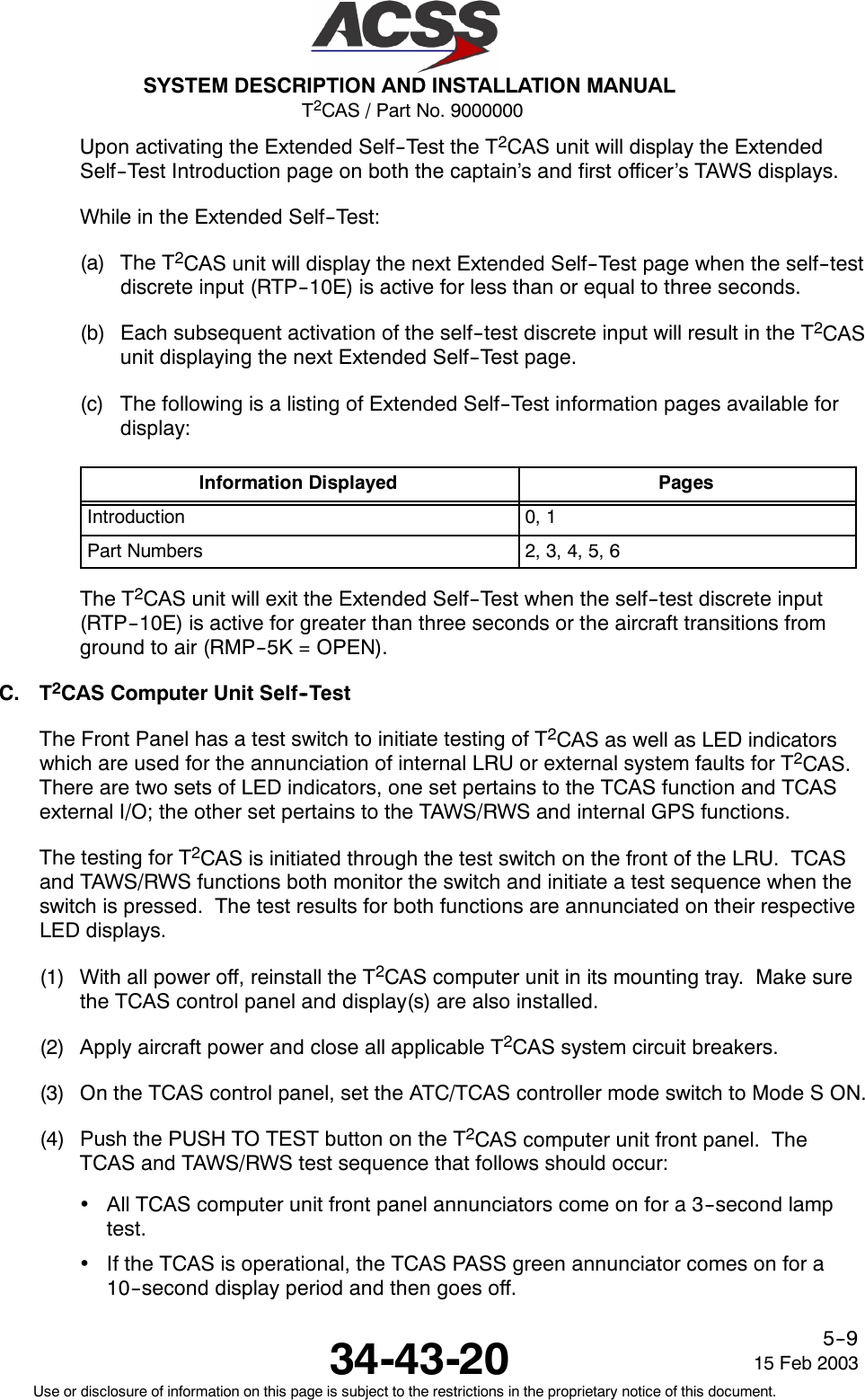 T2CAS / Part No. 9000000SYSTEM DESCRIPTION AND INSTALLATION MANUAL34-43-20 15 Feb 2003Use or disclosure of information on this page is subject to the restrictions in the proprietary notice of this document.5--9Upon activating the Extended Self--Test the T2CAS unit will display the ExtendedSelf--Test Introduction page on both the captain’s and first officer’s TAWS displays.While in the Extended Self--Test:(a) The T2CAS unit will display the next Extended Self--Test page when the self--testdiscrete input (RTP--10E) is active for less than or equal to three seconds.(b) Each subsequent activation of the self--test discrete input will result in the T2CASunit displaying the next Extended Self--Test page.(c) The following is a listing of Extended Self--Test information pages available fordisplay:Information Displayed PagesIntroduction 0, 1Part Numbers 2, 3, 4, 5, 6The T2CAS unit will exit the Extended Self--Test when the self--test discrete input(RTP--10E) is active for greater than three seconds or the aircraft transitions fromground to air (RMP--5K = OPEN).C. T2CAS Computer Unit Self--TestThe Front Panel has a test switch to initiate testing of T2CAS as well as LED indicatorswhich are used for the annunciation of internal LRU or external system faults for T2CAS.There are two sets of LED indicators, one set pertains to the TCAS function and TCASexternal I/O; the other set pertains to the TAWS/RWS and internal GPS functions.The testing for T2CAS is initiated through the test switch on the front of the LRU. TCASand TAWS/RWS functions both monitor the switch and initiate a test sequence when theswitch is pressed. The test results for both functions are annunciated on their respectiveLED displays.(1) With all power off, reinstall the T2CAS computer unit in its mounting tray. Make surethe TCAS control panel and display(s) are also installed.(2) Apply aircraft power and close all applicable T2CAS system circuit breakers.(3) On the TCAS control panel, set the ATC/TCAS controller mode switch to Mode S ON.(4) Push the PUSH TO TEST button on the T2CAS computer unit front panel. TheTCAS and TAWS/RWS test sequence that follows should occur:•All TCAS computer unit front panel annunciators come on for a 3--second lamptest.•If the TCAS is operational, the TCAS PASS green annunciator comes on for a10--second display period and then goes off.