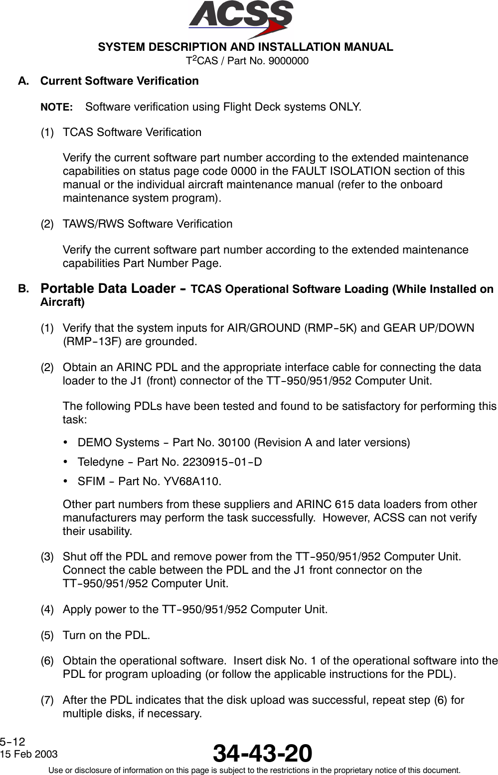 T2CAS / Part No. 9000000SYSTEM DESCRIPTION AND INSTALLATION MANUAL34-43-2015 Feb 2003Use or disclosure of information on this page is subject to the restrictions in the proprietary notice of this document.5--12A. Current Software VerificationNOTE: Software verification using Flight Deck systems ONLY.(1) TCAS Software VerificationVerify the current software part number according to the extended maintenancecapabilities on status page code 0000 in the FAULT ISOLATION section of thismanual or the individual aircraft maintenance manual (refer to the onboardmaintenance system program).(2) TAWS/RWS Software VerificationVerify the current software part number according to the extended maintenancecapabilities Part Number Page.B. Portable Data Loader -- TCAS Operational Software Loading (While Installed onAircraft)(1) Verify that the system inputs for AIR/GROUND (RMP--5K) and GEAR UP/DOWN(RMP--13F) are grounded.(2) Obtain an ARINC PDL and the appropriate interface cable for connecting the dataloader to the J1 (front) connector of the TT--950/951/952 Computer Unit.The following PDLs have been tested and found to be satisfactory for performing thistask:•DEMO Systems -- Part No. 30100 (Revision A and later versions)•Teledyne -- Part No. 2230915--01--D•SFIM -- Part No. YV68A110.Other part numbers from these suppliers and ARINC 615 data loaders from othermanufacturers may perform the task successfully. However, ACSS can not verifytheir usability.(3) Shut off the PDL and remove power from the TT--950/951/952 Computer Unit.Connect the cable between the PDL and the J1 front connector on theTT--950/951/952 Computer Unit.(4) Apply power to the TT--950/951/952 Computer Unit.(5) Turn on the PDL.(6) Obtain the operational software. Insert disk No. 1 of the operational software into thePDL for program uploading (or follow the applicable instructions for the PDL).(7) After the PDL indicates that the disk upload was successful, repeat step (6) formultiple disks, if necessary.