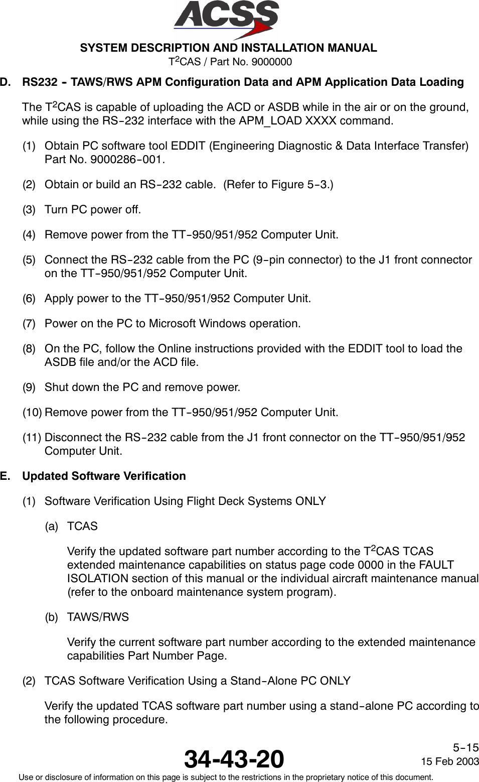 T2CAS / Part No. 9000000SYSTEM DESCRIPTION AND INSTALLATION MANUAL34-43-20 15 Feb 2003Use or disclosure of information on this page is subject to the restrictions in the proprietary notice of this document.5--15D. RS232 -- TAWS/RWS APM Configuration Data and APM Application Data LoadingThe T2CAS is capable of uploading the ACD or ASDB while in the air or on the ground,while using the RS--232 interface with the APM_LOAD XXXX command.(1) Obtain PC software tool EDDIT (Engineering Diagnostic &amp; Data Interface Transfer)Part No. 9000286--001.(2) Obtain or build an RS--232 cable. (Refer to Figure 5--3.)(3) Turn PC power off.(4) Remove power from the TT--950/951/952 Computer Unit.(5) Connect the RS--232 cable from the PC (9--pin connector) to the J1 front connectoron the TT--950/951/952 Computer Unit.(6) Apply power to the TT--950/951/952 Computer Unit.(7) Power on the PC to Microsoft Windows operation.(8) On the PC, follow the Online instructions provided with the EDDIT tool to load theASDB file and/or the ACD file.(9) Shut down the PC and remove power.(10) Remove power from the TT--950/951/952 Computer Unit.(11) Disconnect the RS--232 cable from the J1 front connector on the TT--950/951/952Computer Unit.E. Updated Software Verification(1) Software Verification Using Flight Deck Systems ONLY(a) TCASVerify the updated software part number according to the T2CAS TCASextended maintenance capabilities on status page code 0000 in the FAULTISOLATION section of this manual or the individual aircraft maintenance manual(refer to the onboard maintenance system program).(b) TAWS/RWSVerify the current software part number according to the extended maintenancecapabilities Part Number Page.(2) TCAS Software Verification Using a Stand--Alone PC ONLYVerify the updated TCAS software part number using a stand--alone PC according tothe following procedure.