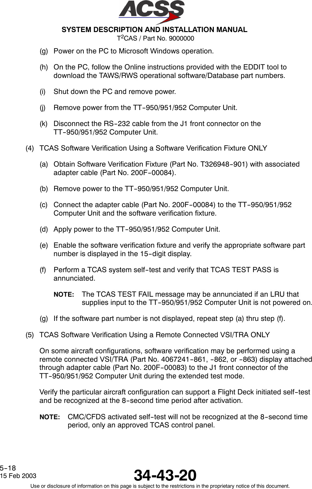 T2CAS / Part No. 9000000SYSTEM DESCRIPTION AND INSTALLATION MANUAL34-43-2015 Feb 2003Use or disclosure of information on this page is subject to the restrictions in the proprietary notice of this document.5--18(g) Power on the PC to Microsoft Windows operation.(h) On the PC, follow the Online instructions provided with the EDDIT tool todownload the TAWS/RWS operational software/Database part numbers.(i) Shut down the PC and remove power.(j) Remove power from the TT--950/951/952 Computer Unit.(k) Disconnect the RS--232 cable from the J1 front connector on theTT--950/951/952 Computer Unit.(4) TCAS Software Verification Using a Software Verification Fixture ONLY(a) Obtain Software Verification Fixture (Part No. T326948--901) with associatedadapter cable (Part No. 200F--00084).(b) Remove power to the TT--950/951/952 Computer Unit.(c) Connect the adapter cable (Part No. 200F--00084) to the TT--950/951/952Computer Unit and the software verification fixture.(d) Apply power to the TT--950/951/952 Computer Unit.(e) Enable the software verification fixture and verify the appropriate software partnumber is displayed in the 15--digit display.(f) Perform a TCAS system self--test and verify that TCAS TEST PASS isannunciated.NOTE: The TCAS TEST FAIL message may be annunciated if an LRU thatsupplies input to the TT--950/951/952 Computer Unit is not powered on.(g) If the software part number is not displayed, repeat step (a) thru step (f).(5) TCAS Software Verification Using a Remote Connected VSI/TRA ONLYOn some aircraft configurations, software verification may be performed using aremote connected VSI/TRA (Part No. 4067241--861, --862, or --863) display attachedthrough adapter cable (Part No. 200F--00083) to the J1 front connector of theTT--950/951/952 Computer Unit during the extended test mode.Verify the particular aircraft configuration can support a Flight Deck initiated self--testand be recognized at the 8--second time period after activation.NOTE: CMC/CFDS activated self--test will not be recognized at the 8--second timeperiod, only an approved TCAS control panel.