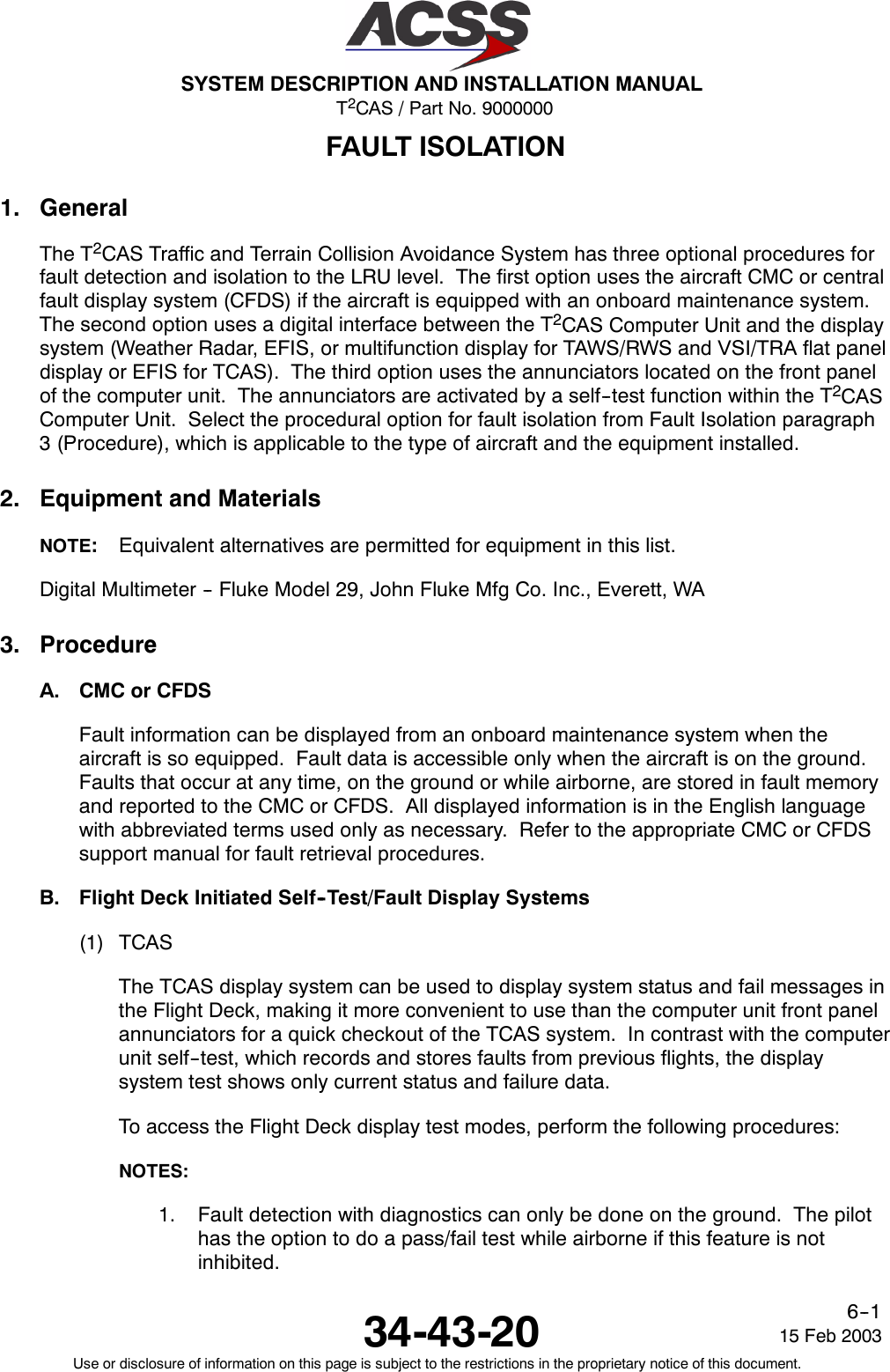 T2CAS / Part No. 9000000SYSTEM DESCRIPTION AND INSTALLATION MANUAL34-43-20 15 Feb 2003Use or disclosure of information on this page is subject to the restrictions in the proprietary notice of this document.6--1FAULT ISOLATION1. GeneralThe T2CAS Traffic and Terrain Collision Avoidance System has three optional procedures forfault detection and isolation to the LRU level. The first option uses the aircraft CMC or centralfault display system (CFDS) if the aircraft is equipped with an onboard maintenance system.The second option uses a digital interface between the T2CAS Computer Unit and the displaysystem (Weather Radar, EFIS, or multifunction display for TAWS/RWS and VSI/TRA flat paneldisplay or EFIS for TCAS). The third option uses the annunciators located on the front panelof the computer unit. The annunciators are activated by a self--test function within the T2CASComputer Unit. Select the procedural option for fault isolation from Fault Isolation paragraph3 (Procedure), which is applicable to the type of aircraft and the equipment installed.2. Equipment and MaterialsNOTE:Equivalent alternatives are permitted for equipment in this list.Digital Multimeter -- Fluke Model 29, John Fluke Mfg Co. Inc., Everett, WA3. ProcedureA. CMC or CFDSFault information can be displayed from an onboard maintenance system when theaircraft is so equipped. Fault data is accessible only when the aircraft is on the ground.Faults that occur at any time, on the ground or while airborne, are stored in fault memoryand reported to the CMC or CFDS. All displayed information is in the English languagewith abbreviated terms used only as necessary. Refer to the appropriate CMC or CFDSsupport manual for fault retrieval procedures.B. Flight Deck Initiated Self--Test/Fault Display Systems(1) TCASThe TCAS display system can be used to display system status and fail messages inthe Flight Deck, making it more convenient to use than the computer unit front panelannunciators for a quick checkout of the TCAS system. In contrast with the computerunit self--test, which records and stores faults from previous flights, the displaysystem test shows only current status and failure data.To access the Flight Deck display test modes, perform the following procedures:NOTES:1. Fault detection with diagnostics can only be done on the ground. The pilothas the option to do a pass/fail test while airborne if this feature is notinhibited.