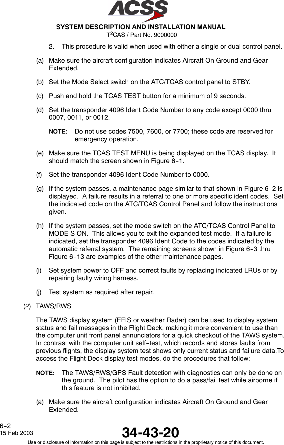 T2CAS / Part No. 9000000SYSTEM DESCRIPTION AND INSTALLATION MANUAL34-43-2015 Feb 2003Use or disclosure of information on this page is subject to the restrictions in the proprietary notice of this document.6--22. This procedure is valid when used with either a single or dual control panel.(a) Make sure the aircraft configuration indicates Aircraft On Ground and GearExtended.(b) Set the Mode Select switch on the ATC/TCAS control panel to STBY.(c) Push and hold the TCAS TEST button for a minimum of 9 seconds.(d) Set the transponder 4096 Ident Code Number to any code except 0000 thru0007, 0011, or 0012.NOTE: Do not use codes 7500, 7600, or 7700; these code are reserved foremergency operation.(e) Make sure the TCAS TEST MENU is being displayed on the TCAS display. Itshould match the screen shown in Figure 6--1.(f) Set the transponder 4096 Ident Code Number to 0000.(g) If the system passes, a maintenance page similar to that shown in Figure 6--2 isdisplayed. A failure results in a referral to one or more specific ident codes. Setthe indicated code on the ATC/TCAS Control Panel and follow the instructionsgiven.(h) If the system passes, set the mode switch on the ATC/TCAS Control Panel toMODE S ON. This allows you to exit the expanded test mode. If a failure isindicated, set the transponder 4096 Ident Code to the codes indicated by theautomatic referral system. The remaining screens shown in Figure 6--3 thruFigure 6--13 are examples of the other maintenance pages.(i) Set system power to OFF and correct faults by replacing indicated LRUs or byrepairing faulty wiring harness.(j) Test system as required after repair.(2) TAWS/RWSThe TAWS display system (EFIS or weather Radar) can be used to display systemstatus and fail messages in the Flight Deck, making it more convenient to use thanthe computer unit front panel annunciators for a quick checkout of the TAWS system.In contrast with the computer unit self--test, which records and stores faults fromprevious flights, the display system test shows only current status and failure data.Toaccess the Flight Deck display test modes, do the procedures that follow:NOTE: The TAWS/RWS/GPS Fault detection with diagnostics can only be done onthe ground. The pilot has the option to do a pass/fail test while airborne ifthis feature is not inhibited.(a) Make sure the aircraft configuration indicates Aircraft On Ground and GearExtended.
