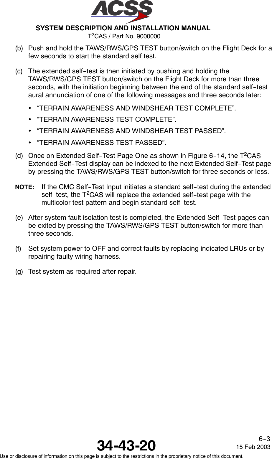 T2CAS / Part No. 9000000SYSTEM DESCRIPTION AND INSTALLATION MANUAL34-43-20 15 Feb 2003Use or disclosure of information on this page is subject to the restrictions in the proprietary notice of this document.6--3(b) Push and hold the TAWS/RWS/GPS TEST button/switch on the Flight Deck for afew seconds to start the standard self test.(c) The extended self--test is then initiated by pushing and holding theTAWS/RWS/GPS TEST button/switch on the Flight Deck for more than threeseconds, with the initiation beginning between the end of the standard self--testaural annunciation of one of the following messages and three seconds later:•“TERRAIN AWARENESS AND WINDSHEAR TEST COMPLETE”.•“TERRAIN AWARENESS TEST COMPLETE”.•“TERRAIN AWARENESS AND WINDSHEAR TEST PASSED”.•“TERRAIN AWARENESS TEST PASSED”.(d) Once on Extended Self--Test Page One as shown in Figure 6--14, the T2CASExtended Self--Test display can be indexed to the next Extended Self--Test pageby pressing the TAWS/RWS/GPS TEST button/switch for three seconds or less.NOTE: If the CMC Self--Test Input initiates a standard self--test during the extendedself--test, the T2CAS will replace the extended self--test page with themulticolor test pattern and begin standard self--test.(e) After system fault isolation test is completed, the Extended Self--Test pages canbe exited by pressing the TAWS/RWS/GPS TEST button/switch for more thanthree seconds.(f) Set system power to OFF and correct faults by replacing indicated LRUs or byrepairing faulty wiring harness.(g) Test system as required after repair.