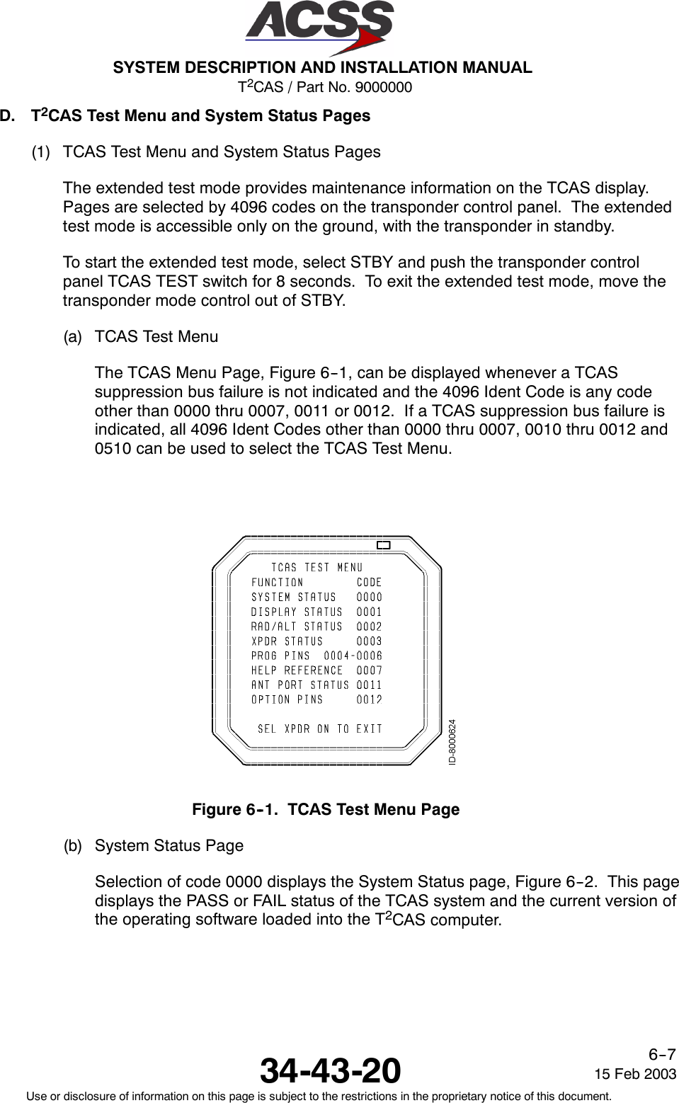 T2CAS / Part No. 9000000SYSTEM DESCRIPTION AND INSTALLATION MANUAL34-43-20 15 Feb 2003Use or disclosure of information on this page is subject to the restrictions in the proprietary notice of this document.6--7D. T2CAS Test Menu and System Status Pages(1) TCAS Test Menu and System Status PagesThe extended test mode provides maintenance information on the TCAS display.Pages are selected by 4096 codes on the transponder control panel. The extendedtest mode is accessible only on the ground, with the transponder in standby.To start the extended test mode, select STBY and push the transponder controlpanel TCAS TEST switch for 8 seconds. To exit the extended test mode, move thetransponder mode control out of STBY.(a) TCAS Test MenuThe TCAS Menu Page, Figure 6--1, can be displayed whenever a TCASsuppression bus failure is not indicated and the 4096 Ident Code is any codeother than 0000 thru 0007, 0011 or 0012. If a TCAS suppression bus failure isindicated, all 4096 Ident Codes other than 0000 thru 0007, 0010 thru 0012 and0510 can be used to select the TCAS Test Menu.Figure 6--1. TCAS Test Menu Page(b) System Status PageSelection of code 0000 displays the System Status page, Figure 6--2. This pagedisplays the PASS or FAIL status of the TCAS system and the current version ofthe operating software loaded into the T2CAS computer.