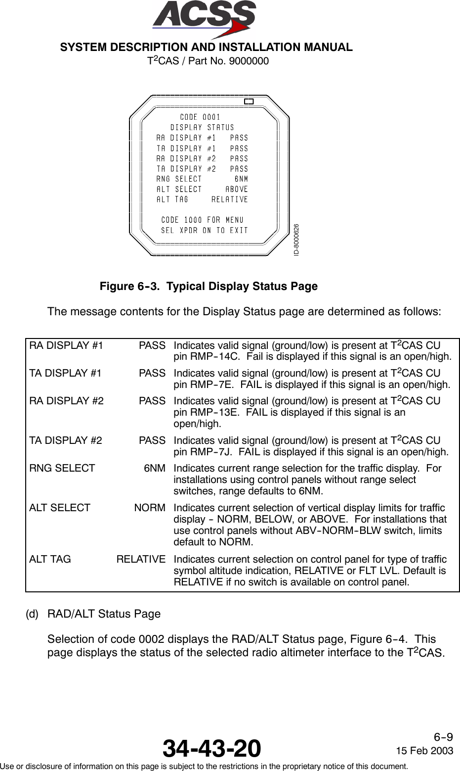 T2CAS / Part No. 9000000SYSTEM DESCRIPTION AND INSTALLATION MANUAL34-43-20 15 Feb 2003Use or disclosure of information on this page is subject to the restrictions in the proprietary notice of this document.6--9Figure 6--3. Typical Display Status PageThe message contents for the Display Status page are determined as follows:RA DISPLAY #1 PASS Indicates valid signal (ground/low) is present at T2CAS CUpin RMP--14C. Fail is displayed if this signal is an open/high.TA DISPLAY #1 PASS Indicates valid signal (ground/low) is present at T2CAS CUpin RMP--7E. FAIL is displayed if this signal is an open/high.RA DISPLAY #2 PASS Indicates valid signal (ground/low) is present at T2CAS CUpin RMP--13E. FAIL is displayed if this signal is anopen/high.TA DISPLAY #2 PASS Indicates valid signal (ground/low) is present at T2CAS CUpin RMP--7J. FAIL is displayed if this signal is an open/high.RNG SELECT 6NM Indicates current range selection for the traffic display. Forinstallations using control panels without range selectswitches, range defaults to 6NM.ALT SELECT NORM Indicates current selection of vertical display limits for trafficdisplay -- NORM, BELOW, or ABOVE. For installations thatuse control panels without ABV--NORM--BLW switch, limitsdefault to NORM.ALT TAG RELATIVE Indicates current selection on control panel for type of trafficsymbol altitude indication, RELATIVE or FLT LVL. Default isRELATIVE if no switch is available on control panel.(d) RAD/ALT Status PageSelection of code 0002 displays the RAD/ALT Status page, Figure 6--4. Thispage displays the status of the selected radio altimeter interface to the T2CAS.