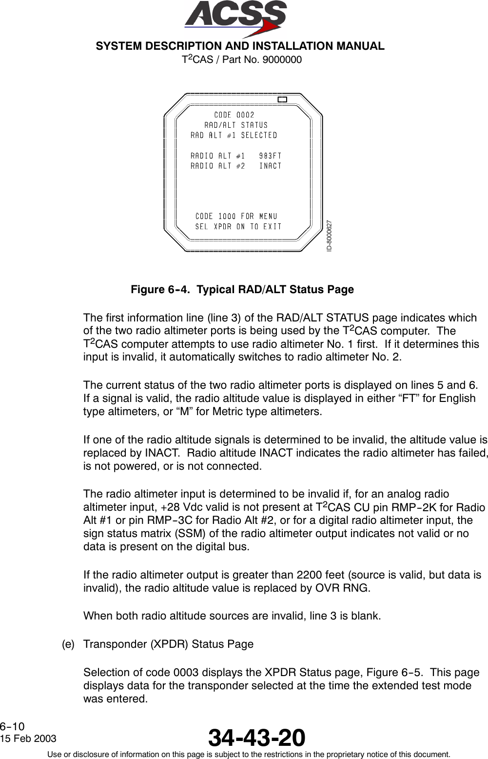 T2CAS / Part No. 9000000SYSTEM DESCRIPTION AND INSTALLATION MANUAL34-43-2015 Feb 2003Use or disclosure of information on this page is subject to the restrictions in the proprietary notice of this document.6--10Figure 6--4. Typical RAD/ALT Status PageThe first information line (line 3) of the RAD/ALT STATUS page indicates whichof the two radio altimeter ports is being used by the T2CAS computer. TheT2CAS computer attempts to use radio altimeter No. 1 first. If it determines thisinput is invalid, it automatically switches to radio altimeter No. 2.The current status of the two radio altimeter ports is displayed on lines 5 and 6.If a signal is valid, the radio altitude value is displayed in either “FT” for Englishtype altimeters, or “M” for Metric type altimeters.If one of the radio altitude signals is determined to be invalid, the altitude value isreplaced by INACT. Radio altitude INACT indicates the radio altimeter has failed,is not powered, or is not connected.The radio altimeter input is determined to be invalid if, for an analog radioaltimeter input, +28 Vdc valid is not present at T2CAS CU pin RMP--2K for RadioAlt #1 or pin RMP--3C for Radio Alt #2, or for a digital radio altimeter input, thesign status matrix (SSM) of the radio altimeter output indicates not valid or nodata is present on the digital bus.If the radio altimeter output is greater than 2200 feet (source is valid, but data isinvalid), the radio altitude value is replaced by OVR RNG.When both radio altitude sources are invalid, line 3 is blank.(e) Transponder (XPDR) Status PageSelection of code 0003 displays the XPDR Status page, Figure 6--5. This pagedisplays data for the transponder selected at the time the extended test modewas entered.