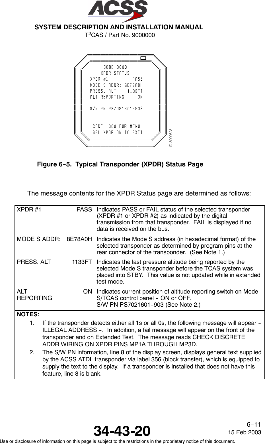 T2CAS / Part No. 9000000SYSTEM DESCRIPTION AND INSTALLATION MANUAL34-43-20 15 Feb 2003Use or disclosure of information on this page is subject to the restrictions in the proprietary notice of this document.6--11Figure 6--5. Typical Transponder (XPDR) Status PageThe message contents for the XPDR Status page are determined as follows:XPDR #1 PASS Indicates PASS or FAIL status of the selected transponder(XPDR #1 or XPDR #2) as indicated by the digitaltransmission from that transponder. FAIL is displayed if nodata is received on the bus.MODE S ADDR: 8E78A0H Indicates the Mode S address (in hexadecimal format) of theselected transponder as determined by program pins at therear connector of the transponder. (See Note 1.)PRESS. ALT 1133FT Indicates the last pressure altitude being reported by theselected Mode S transponder before the TCAS system wasplaced into STBY. This value is not updated while in extendedtest mode.ALTREPORTINGON Indicates current position of altitude reporting switch on ModeS/TCAS control panel -- ON or OFF.S/W PN PS7021601--903 (See Note 2.)NOTES:1. If the transponder detects either all 1s or all 0s, the following message will appear --ILLEGAL ADDRESS --. In addition, a fail message will appear on the front of thetransponder and on Extended Test. The message reads CHECK DISCRETEADDR WIRING ON XPDR PINS MP1A THROUGH MP3D.2. The S/W PN information, line 8 of the display screen, displays general text suppliedby the ACSS ATDL transponder via label 356 (block transfer), which is equipped tosupply the text to the display. If a transponder is installed that does not have thisfeature, line 8 is blank.
